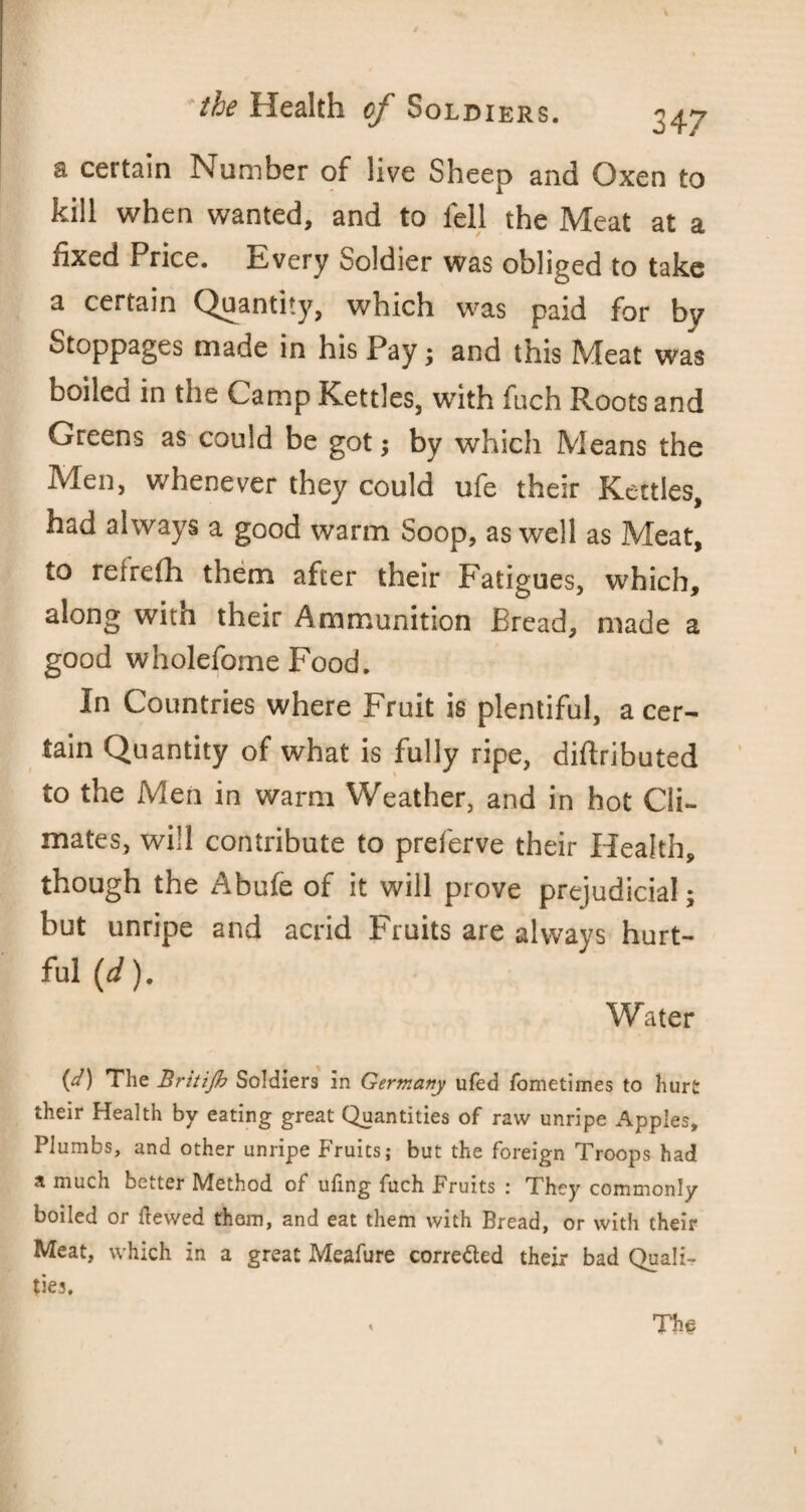 a certain Number of live Sheep and Oxen to kill when wanted, and to fell the Meat at a fixed Price. Every Soldier was obliged to take a certain Quantity, which was paid for by Stoppages made in his Pay; and this Meat was boiled in the Camp Kettles, with fuch Roots and Greens as could be got; by which Means the Men, whenever they could ufe their Kettles, had always a good warm Soop, as well as Meat, to relrefh them after their Fatigues, which, along with their Ammunition Bread, made a good wholefome Food. In Countries where Fruit is plentiful, a cer¬ tain Quantity of what is fully ripe, diftributed to the Men in warm Weather, and in hot Cli¬ mates, will contribute to preferve their Health, though the Abufe of it will prove prejudicial; but unripe and acrid Fruits are always hurt¬ ful (d). Water {d) The Britijh Soldiers in Germany ufed fometimes to hurt their Health by eating great Quantities of raw unripe Apples, Plumbs, and other unripe Fruits; but the foreign Troops had a much better Method of ufing fuch Fruits : They commonly boiled or itewed thorn, and eat them with Bread, or with their Meat, which in a great Meafure corre&ed their bad Quali-