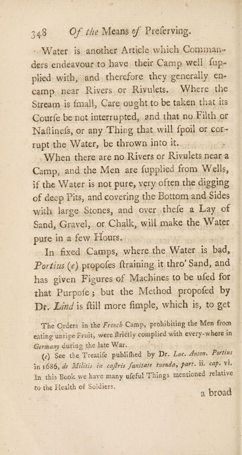 Water is another Article which Comman¬ ders endeavour to have their Camp well Sup¬ plied with, and therefore they generally en¬ camp near Rivers or Rivulets. Where the Stream is Small, Care ought to be taken that its Courfe be not interrupted, and that no Filth or Naflineis, or any Thing that will Spoil or cor¬ rupt the Water, be thrown into it. When there are no Rivers or Rivulets near a Camp, and the Men are Supplied from Wells, if the Water is not pure, very often the digging of deep Pits, and covering the Bottom and Sides with large Stones, and over thefe a Lay of Sand, Gravel, or Chalk, will make the Water pure in a few Hours, In fixed Camps, where the Water is bad, Fortius (e) propofes {training it thro’ Sand, and has given Figures of Machines to be ufea for that Purpofe; but the Method propofed by Dr. Lind is ftill more Ample, which is, to get The Orders in the French Camp, prohibiting the Men from gating unripe Fruit, were ftri^tly complied with eveiy-where in Germany during the late War. (*) See the Treatife publilhed by Dr. Luc. Anton. Fortius in 1686, de Militis in cajlris fanitate tuendat part. ii. cap. vi. in this Book we have many ufeful Things mentioned relative to the Health of Soldiers. , a broad