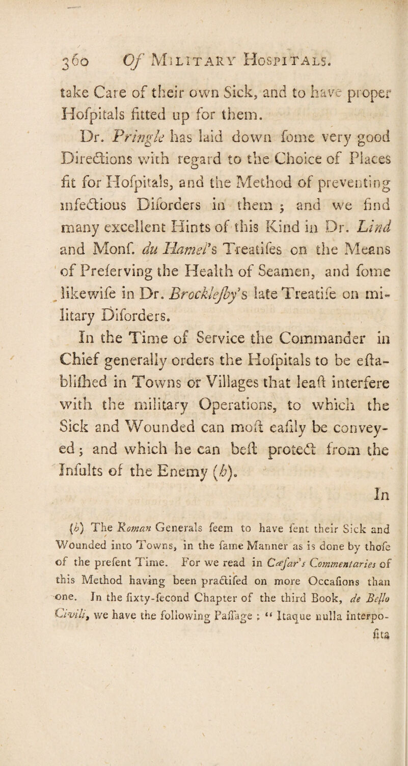 lake Care of their own Sick, and to have proper Hofpitals fitted up for them. Dr. Pringle has laid down fome very good Directions with regard to the Choice of Places fit for Hofpitals, and the Method of preventing mfedtious Dilorders in them 5 and we find many excellent Hints of this Kind in Dr. Lind and Monf du Hamel's Treatifes on the Means of Preferving the Health of Seamen, and fome like wife in Dr. Brocklejby s lateTreatife on mi¬ litary Diforders. In the Time of Service the Commander in Chief generally orders the Hofpitals to be efta- blifhed in Towns or Villages that lead interfere with the military Operations, to which the Sick and Wounded can mod cafily be convey¬ ed ; and which he can bed protect from the Infults of the Enemy (/&). In (b) The Roman Generals feem to have lent their Sick and Wounded into Towns, in the fame Manner as is done by thofe of the prefent Time. For we read in Cafars Commentaries of this Method having been practifed on more Occafions than one. In the fixty-fecond Chapter of the third Book, de Bello Civil** we have the following Falfage ; “ Itaque nulla interpo- ftta