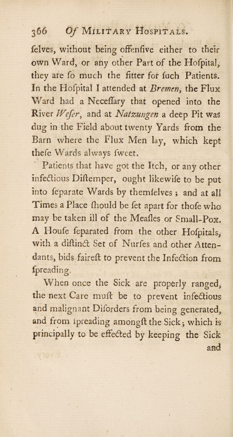 felves, without being offenfive either to their own Ward, or any other Part of the Hofpita!, they are fo much the fitter for fuch Patients. In the Plofpital I attended at Bremen, the Flux Ward had a Neceffary that opened into the River JVefer, and at Natzungen a deep Pit was dug in the Field about twenty Yards from the Barn where the Flux Men lay, which kept thefe Wards always fweet, j Patients that have got the Itch, or any other infectious Diftcmper, ought likewife to be put into feparate Wards by themfelves ; and at all Times a Place fhould be fet apart for thofe who may be taken ill of the Meafles or Small-Pox, A Houfe feparated from the other Hofpitals, with a diftinCt Set of Nurfes and other Atten¬ dants, bids faireft to prevent the Infection from fpreading. When once the Sick are properly ranged, the next Care mu ft be to prevent infectious and malignant Diforders from being generated, and from ipreading amongftthe Sick; which is principally to be effected by keeping the Sick and 1