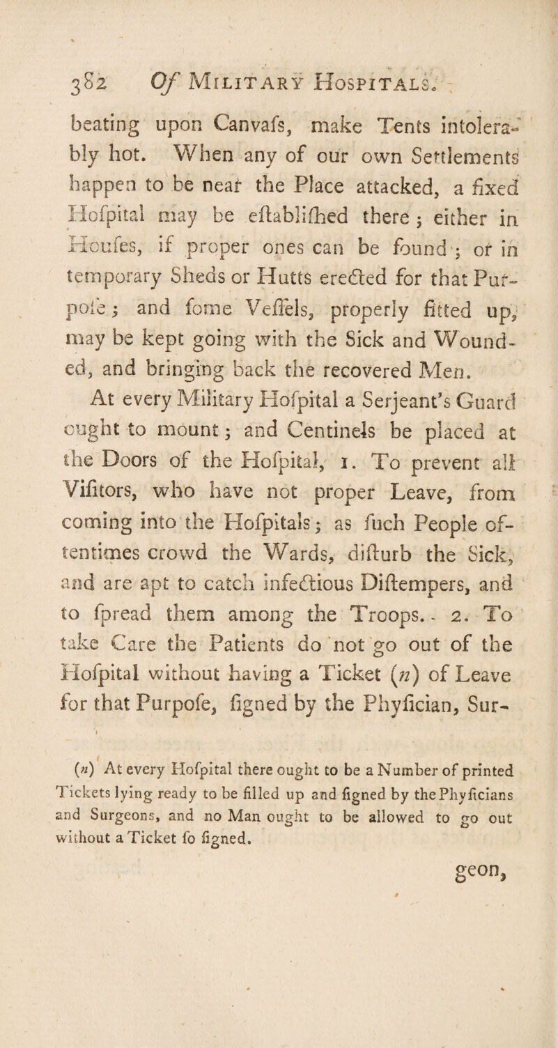 beating upon Canvafs, make Tents intolera¬ bly hot. When any of our own Settlements happen to be near the Place attacked, a fixed Hofpital may be eflablifiied there ; either in Houfes, if proper ones can be found ; or in temporary Sheds or Hurts eredted for that Puf- pole; and fonie Veffels, properly fitted up, may be kept going with the Sick and Wound¬ ed, and bringing back the recovered Men. At every Military Hofpital a Serjeant’s Guard ought to mount; and Centinels be placed at the Doors of the Hofpital, i. To prevent all Vifitors, who have not proper Leave, from cooling into the Hofpitais; as inch People of¬ tentimes crowd the Wards, difiurb the Sick, and are apt to catch infectious Diftempers, and to fpread them among the Troops.- 2. To take Care the Patients do not go out of the Hofpital without having a Ticket (/z) of Leave for that Purpofe, figned by the Phyfician, Sur- * (*) At every Hofpital there ought to be a Number of printed Tickets lying ready to be filled up and figned by thePhyficians and Surgeons, and no Man ought to be allowed to go out without a Ticket fo figned. geon,