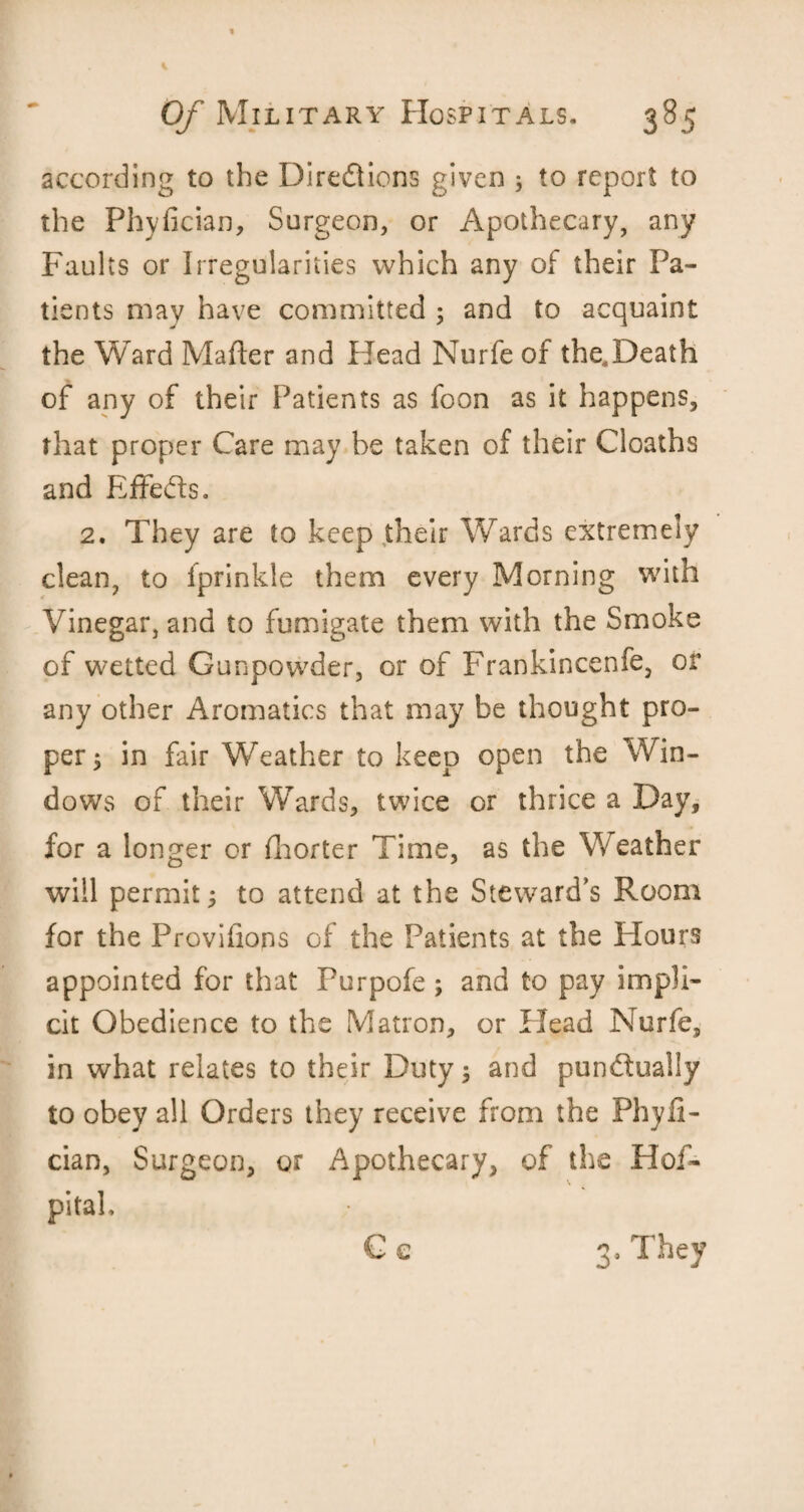 according to the Directions given ; to report to the Phyfician, Surgeon, or Apothecary, any Faults or Irregularities which any of their Pa¬ tients may have committed ; and to acquaint the Ward Mailer and Head Nurfe of the,Death of any of their Patients as foon as it happens, that proper Care may be taken of their Cloaths and Effeds. 2. They are to keep their Wards extremely clean, to Iprinkle them every Morning with Vinegar, and to fumigate them with the Smoke of wetted Gunpowder, or of Frankincenfe, or any other Aromatics that may be thought pro¬ per 5 in fair Weather to keep open the Win¬ dows of their Wards, twice or thrice a Day, for a longer or fhorter Time, as the Weather will permit ^ to attend at the Steward's Room for the Provilions of the Patients at the Hours appointed for that Purpofe ; and to pay impli¬ cit Obedience to the Matron, or Head Nurfe, in what relates to their Duty; and punctually to obey all Orders they receive from the Phyfi- cian, Surgeon, or Apothecary, of the Hof- pitah 3, They