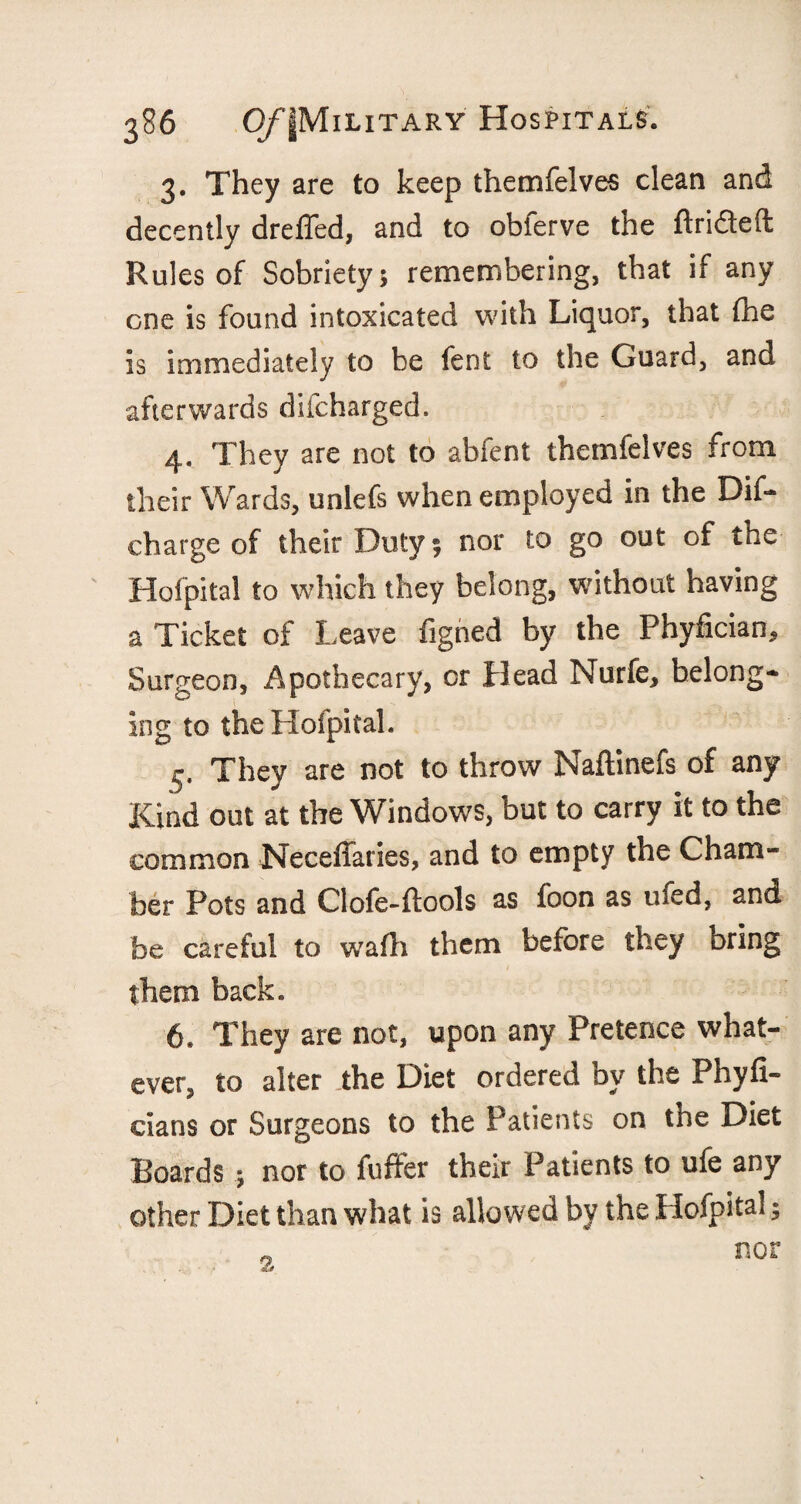 3. They are to keep themfelves clean and decently dreffed, and to obferve the ftri&eft Rules of Sobriety; remembering, that if any one is found intoxicated with Liquor, that the is immediately to be fent to the Guard, and afterwards difcharged. 4. They are not to abfent themfelves from their Wards, unlefs when employed in the Dif- charge of their Duty; nor to go out of the Hofpital to which they belong, without having a Ticket of Leave figned by the Phyfician, Surgeon, Apothecary, or Head Nurfe, belong¬ ing to the Hofpital. r. They are not to throw Naftinefs of any Kind out at the Windows, but to carry it to the common Neceffaries, and to empty the Cham¬ ber Pots and Clofe-ftools as foon as ufed, and be careful to w’afti them before they bring them back. 6. They are not, upon any Pretence what¬ ever, to alter the Diet ordered by the Phyfi- cians or Surgeons to the Patients on the Diet Boards ; nor to fuffer their Patients to ufe any other Diet than what is allowed by the Hofpital; nor 3