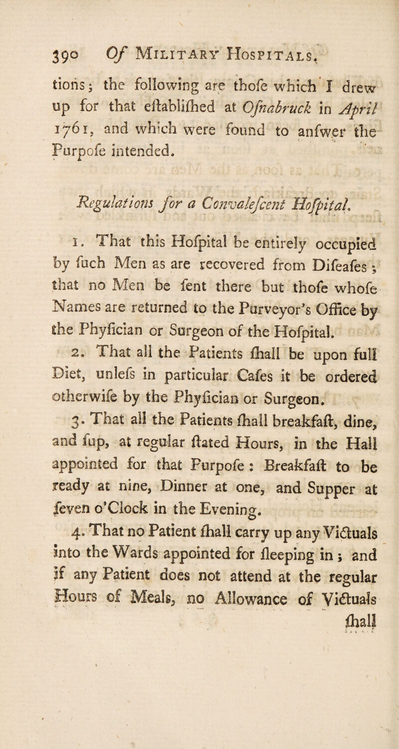 tioris; the following are thofe which I drew up for that ellablifhed at Ofnabruck in April 1761, and which were found to anfwer the • • Purpofe intended. Regulations for a Convalefcent Hofpital. . ■ ■ •’ ’ -- ; ■ -• ■- •. : 1. That this Hofpital be entirely occupied by fuch Men as are recovered from Difeafes ; that no Men be fent there but thofe whofe Names are returned to the Purveyor's Office by the Phyfician or Surgeon of the Hofpital. 2. That ali the Patients ffiall be upon full Diet, unlefs in particular Cafes it be ordered other wile by the Phyfician or Surgeon. 3. That all the Patients fhall breakfaft, dine* and iup, at regular ftated Hours, in the Hall appointed for that Purpofe : Breakfaft to be ready at nine, Dinner at one, and Supper at feven o’Clock in the Evening. © 4. That no Patient fhall carry up any Victuals into the Wards appointed for fleeping in ; and if any Patient does not attend at the regular Hours of Meals, no Allowance of Victuals fhall ' Jm