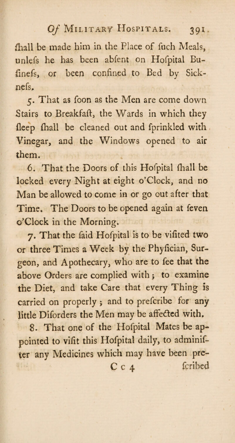 (hall be made him in the Place of ftich Meals, unlefs he has been abfent on Hofpital Bu- finefs, or been confined to Bed by Sick- nefs, 5. That as foon as the Men are come down Stairs to Breakfaft, the Wards in which they fleep (hall be cleaned out and fprinkled with Vinegar, and the Windows opened to air them. 6. That the Doors of this Hofpital (hall be locked every Night at eight o’Clock, and no Man be allowed to come in or go out after that Time, The Doors to be opened again at feven o'Clock in the Morning. 7. That the faid Hofpital is to be vifited two or three Times a Week by the Phyfician, Sur¬ geon, and Apothecary, who are to fee that the above Orders are complied with; to examine the Diet, and take Care that every Thing is carried on properly ; and to prefcribe for any little Diforders the Men may be affected with. 8. That one of the Hofpital Mates be ap¬ pointed to vifit this Hofpital daily, to adminif- ter any Medicines which may have been pre- C c 4 fcribed