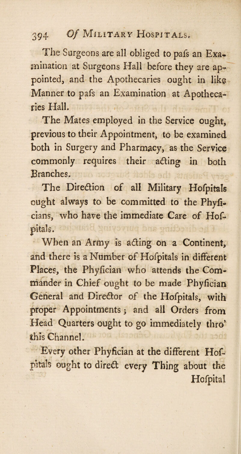 A 394 Of Military Hospitals. The Sur geons are all obliged to pafs an Exa¬ mination at Surgeons Hall before they are ap¬ pointed, and the Apothecaries ought in like Manner to pafs an Examination at Apotheca¬ ries Hall. The Mates employed in the Service ought, previous to their Appointment, to be examined both in Surgery and Pharmacy, as the Service commonly requires their acting in both Branches. The Direction of all Military Hofpitals ought always to be committed to the Phyfi- cians, who have the immediate Care of Hof- When an Army is acting on a Continent, and there is a Number of Hofpitals in different Places, the Phyfician who attends the Com¬ mander in Chief ought to be made Phyfician General and Direftor of the Hofpitals, with proper Appointments and all Orders from Head Quarters ought to go immediately thro* this Channel. Every other Phyfician at the different Hof¬ pitals ought to dire£t every Thing about the Hofpital