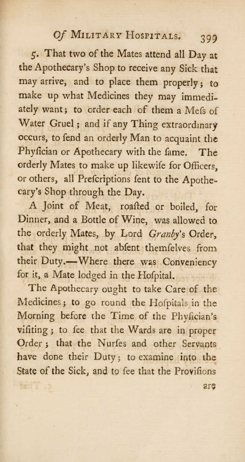 5. That two of the Mates attend all Day at the Apothecary’s Shop to receive any Sick that may arrive, and to place them properly; to make up what Medicines they may immedi¬ ately want; to order each of them a Mefs of Water Gruel; and if any Thing extraordinary occurs, to fend an orderly Man to acquaint the Phyfician or Apothecary with the fame. The orderly Mates to make up likewife for Officers, or others, all Prefcriptions fent to the Apothe¬ cary’s Shop through the Day. A Joint of Meat, roafted or boiled, for Dinner, and a Bottle of Wine, was allowed to the orderly Mates, by Lord Granby's Order, that they might not abfent themfelves from their Duty.—Where there was Conveniency for it, a Mate lodged in the Hofpital. The Apothecary ought to take Care of the Medicines; to go round the Hofpitals in the Morning before the Time of the Phyfician’s vifiting ; to fee that the Wards are in proper Order ; that the Nurfes and other Servants have done their Duty; to examine into the State of the Sick, and to fee that the Provifions