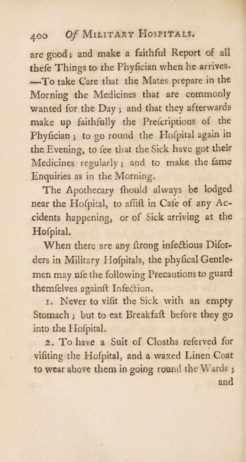 are good; and make a faithful Report of all thefe Things to the Fhyfician when he arrives. —To take Care that the Mates prepare in the Morning the Medicines that are commonly wanted for the Day ; and that they afterwards make op faithfully the Prefcriptions of the Phyfician y to go round the Hofpital again in the Evening, to fee that the Sick have got their Medicines regularly $ and to make the fame Enquiries as in the Morning, The Apothecary fhould always be lodged near the Hofpital, to affift in Cafe of any Ac¬ cidents happening, or of Sick arriving at the Hofpital. When there are any ilrong infectious Difor- ders in Military Hofpitals, the phyfical Gentle¬ men may ofe the following Precautions to guard themfelves againft Infection. 1. Never to vifit the Sick with an empty Stomach; but to eat Breakfaft before they go into the Hofpital. 2. To have a Suit of Cloaths referved for i vifiting the Hofpital, and a waxed Linen Coat to wear above them in going round the Wards 5 and