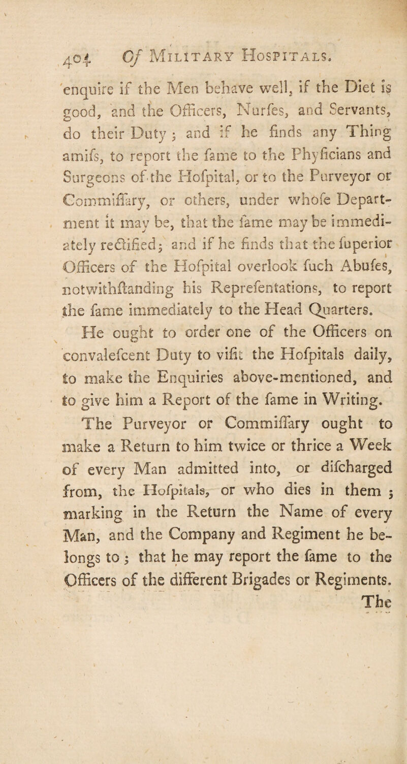 I/ 401 C/ Military Hospitals, enquire if the Men behave well, if the Diet is good, and the Officers, Nurfes, and Servants, do their Duty ; and if he finds any Thing amifs, to report the fame to the Phyficians and Surgeons of the Hofpital, or to the Purveyor or Conrmiffary, or others, under whofe Depart¬ ment it may be, that the fame maybe immedi¬ ately reftified; and if he finds that thefuperior Officers of the Hofpital overlook fuch Abufes? notwithftanding his Reprefentations, to report the fame immediately to the Head Quarters. He ought to order one of the Officers on eonvalefcent Duty to vifit the Hofpitals daily, to make the Enquiries above-mentioned, and to give him a Report of the fame in Writing. The Purveyor or Commiffary ought to make a Return to him twice or thrice a Week of every Man admitted into, or difcharged from, the Hofpitals, or who dies in them 5 marking in the Return the Name of every Man, and the Company and Regiment he be¬ longs to ; that he may report the fame to the Officers of the different Brigades or Regiments.