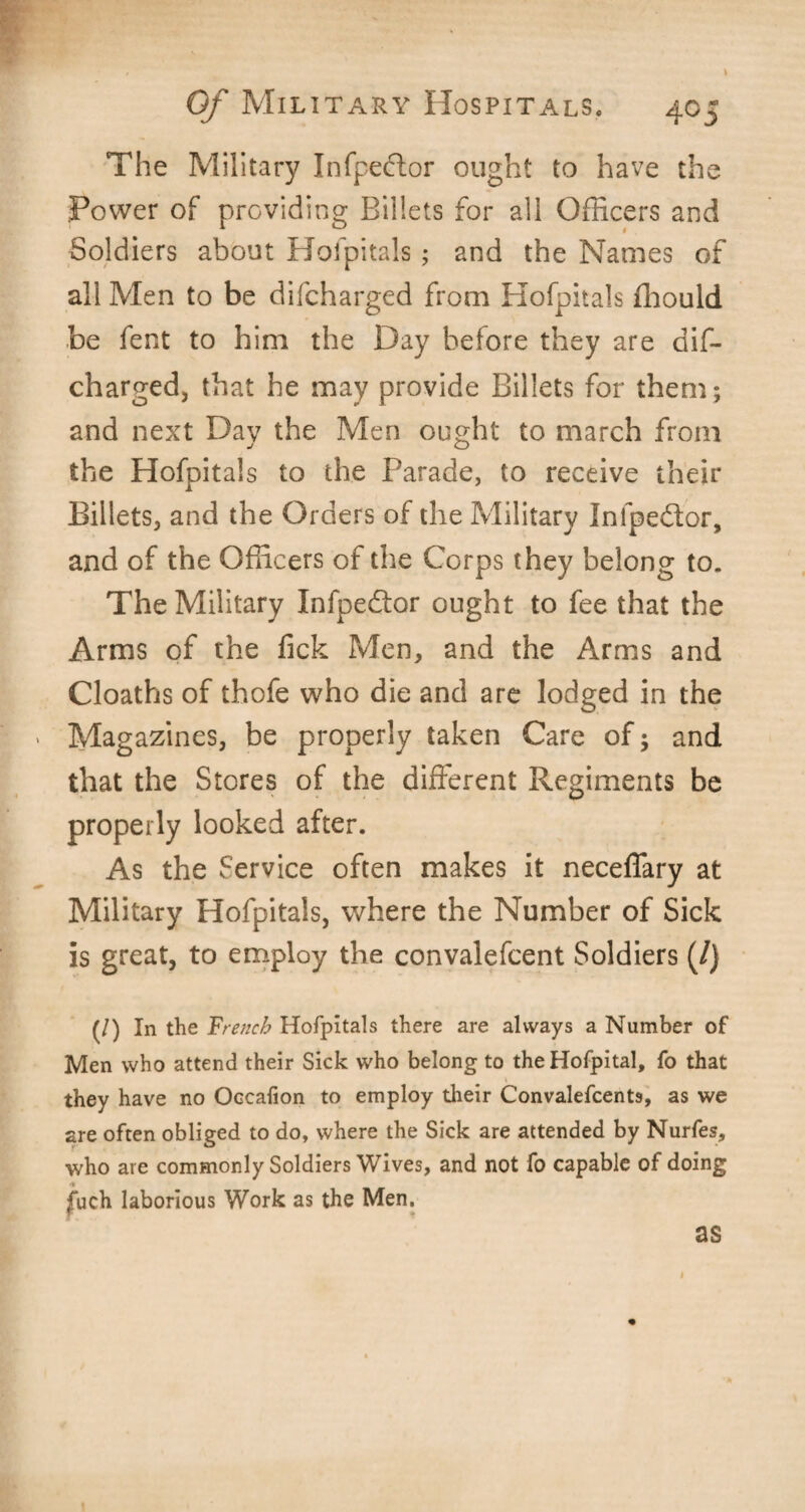 The Military Infpe&or ought to have the Power of providing Billets for all Officers and Soldiers about Hofpitals; and the Names of all Men to be difcharged from Hofpitals fhould be fent to him the Day before they are dif¬ charged, that he may provide Billets for them; and next Dav the Men ought to march from the Hofpitals to the Parade, to receive their Billets, and the Orders of the Military Inlpedlor, and of the Officers of the Corps they belong to. The Military Infpedlor ought to fee that the Arms of the fick Men, and the Arms and Cloaths of thofe who die and are lodged in the Magazines, be properly taken Care of; and that the Stores of the different Regiments be properly looked after. As the Service often makes it neceffary at Military Hofpitals, where the Number of Sick is great, to employ the convalefcent Soldiers (/} (/) In the French Hofpitals there are always a Number of Men who attend their Sick who belong to theHofpital, fo that they have no Occafion to employ their Convalefcents, as we are often obliged to do, where the Sick are attended by Nurfes, who are commonly Soldiers Wives, and not fo capable of doing fuch laborious Work as the Men. as 1