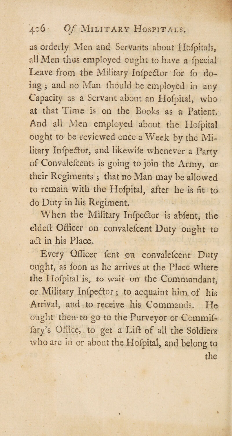 as orderly Men and Servants about Hofpitals, all Men thus employed ought to have a fpecial Leave from the Military Infpe&or for fo do¬ ing ; and no Man ftiould be employed in any Capacity as a Servant about an Hofpital, who at that Time is on the Books as a Patient. And all Men employed about the Hofpital ought to be reviewed once a Week by the Mi¬ litary Infpedor, and likewife whenever a Party of Convalefcents is going to join the Army, or their Regiments ; that no Man may be allowed to remain with the Hofpital, after he is fit to do Duty in his Regiment. When the Military Xnfpedtor is abfent, the eldeft Officer on convalefcent Duty ought to adt in his Place. Every Officer fent on convalefcent Doty ought, as loon as he arrives at the Place where the Hofpital is, to wait on the Commandant, or Military Infpedtor; to acquaint him, of his Arrival, and to receive his Commands. He ought then-to go to the Purveyor or Commif- fary’s Office, to get a Lift of all the Soldiers who are in or about the Hofpital, and belong to the