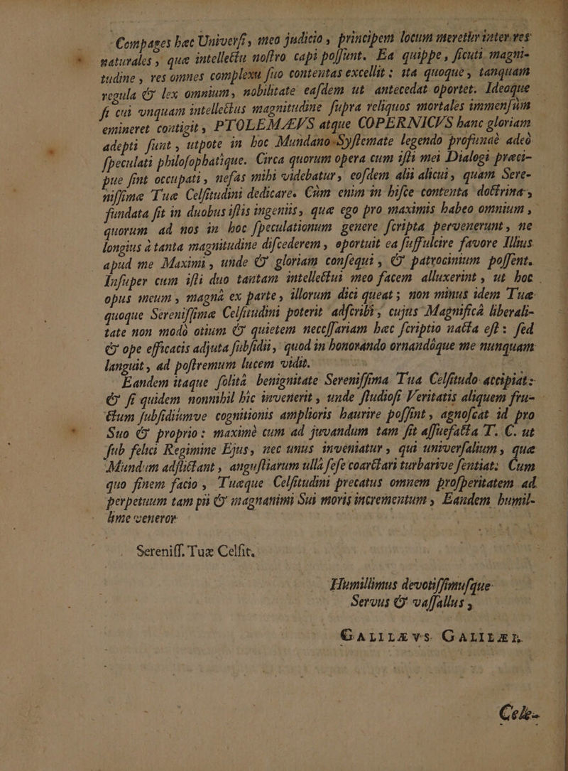 Compages bat Univerf , itteo judicio , principem locum nterethy ioter ves ^ maturales , que intellettu, noftro. capi poffunt. Ea quippe , ficuti. magni- tudine , ves omnes complexu fuo contentas excellit : sta quoque , tanquam regula (9 lex omnium , nobilitate eafdem ut antecedat oportet. Ideoque uo ft ci vnquam intelle&amp;bus magnitudine. fupra veliquos mortales gmmenfum emineret. contigit » PTOLEM.AEFS atque COPERNICVS banc gloriam adepti fuut , utpote in boc Mutidano-Syflemate legendo profuuaà ded fpeculati philofopbatique. Circa quorum opera cum jh mei Dialogi prec- pue fmt occupati » nefas mibi videbatur y. eofdem ali alicui, quam Sere- niffime Tue Celfitudini dedicare. Cim enum in bifte contenta dotfrina , fundata fit in duobus iflis ingentis, que ego pro maximis babeo omnium ,- quorum ad mos im hoc fpeculationum | genere fcripta pervenerunt , ne longius à tanta magnitudine difcederem , oportuit ea uffulcire favore Illius. apud me Maxim , unde Q' gloriam confequi , G' patrocimum polfent. daufuper cum ifli duo tantam intelletiui meo facem alluxerint , ut boc . opus meum , magna ex parte , illorum dici queat ; uon minus idem Tue quoque Sereniffime Celfuudimi potent adfcribi, cujus Magnifica liberali- tate non modo onum (3 quietem neccfJaniam bec fcriptio natia efl : fed (€ ope efficacis adjuta fubfidi, quod in bonowando ornandáque me nunquam: languit , ad poftremum lucem odi. unu B | Eandem itaque. folità. benignitate: Sereniffrma Tua. Celfitudo: accipiat. € ff quidem. nonmlnl bic tmvenerit , unde fludioft Veritatis aliquem fru- Gum Jubfiditumve. cognitionis amplioris. baurire poffint , agnofcat. id pro * — Suo (9 proprio: maximà cum ad jwvandum tam fit affuefatta T. C. ut fub. felici. Regime Ejus, nec umus imveniatur , qui unrverfalium , que Mündum adfliflant ,, angufliarum ulla fefe coarttari turbarrve fentiat: em | | quo finem facio , Tueque Celfitudimi precatus. omnem profperitatem ad. | perpetuum tam pi Q' inagnanimi Sus moris incrementum , Eandem bumil-— hme veneror | t riora i vA | Sereniff, Tux Celfit, Hiymillimus devotiffmufque: Servus Q' vaffallus , GALILEYS GALILEL Ck.