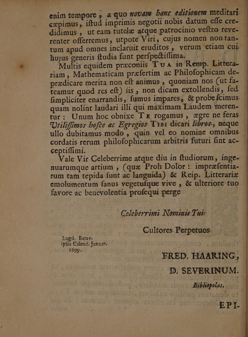 renter offerremus, utpoté Viri, cujus nomen non tan- tum apud omnes inclarüit eruditos ,' verum etiam cur hujus generis ftudia funt perfpe&amp;iffima. | Multis equidem przconiis T v 4 in Remp. Littera- przdicare merita. non eft animus , quoniam nos (ut fa- teamur quod res eft) iis , non dicam extollendis, fed. quam. nolint laudari illi qui maximam Laudem meren- ceptiffimi. rum tam tepida funt ac languida) &amp;t Reip. Litterarix. emolumentum fanus vegetufque vive , &amp; ulteriore tuo. favore ac benevolentia profequi perge | Celeberrimi Nominum Turk Cultores. Perpetuos. Lugd. Batav. | ipfis Calend. Januar». 1699. FRED. HAARING, | Biblopolas, |