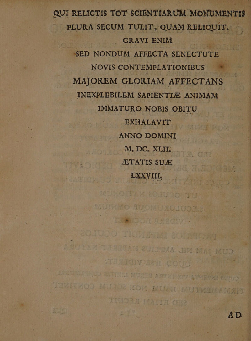 QUI RELICTIS TOT SCIENTIARUM MONUMENTIS - . PLURA SECUM TULIT, QUAM RELIQUIT. —.—- ES . GRAVI ENIM EE /.$SED NONDUM AFFECTA SENECTUTE NOVIS CONTEMPLATIONIBUS - MAJOREM GLORIAM AFF ECTANS. INEXPLEBILEM SAPIENTLE ANIMAM IMMATURO NOBIS OBITU EXHALAVIT, ANNO DOMINI ... M. DC. XLIL JETATIS SUAE. — LXXVIIL. AD