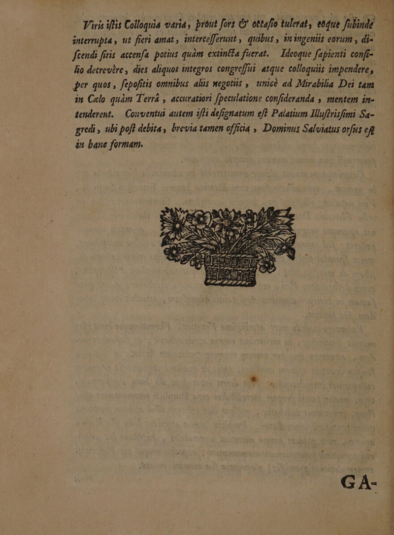 - Viris iffis Colloquia varia, prüut fors C* ottafro tulerat, ebque filinde d snierrupta , ut fieri amat ; intercofforunt ,| quibus , n iMgenis eorum , di- | fcendi fitis. accenfa. potius quàm extin&amp;£a fuerat. — Ideoque fapienti confi- lio decrevire , dies aliquos integros congreffui atque colloquiis impendere, jer quos , fepofitis omnibus. alis megotiis ,| tice ad Mirabila Dei tam | in Celo quàm Terrá , accuratiori fpeculatione confideranda , mentem in- zenderent. — Conventui autem 1/H defygnatum eft Palatium Illuftrisfimi Sa- gredi , ubi poft debita, brevia tamen offica , Domnus Salviatus orfus eR às bane formam. | es : [RÀ VESPA, G A-