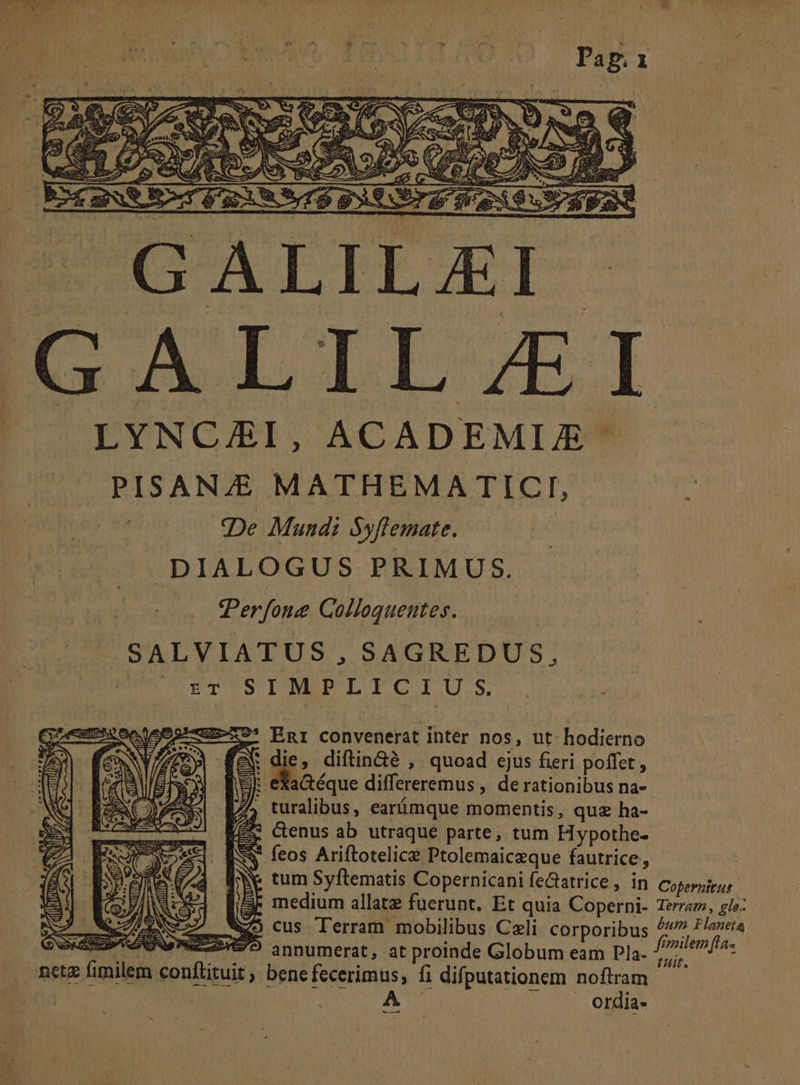 - GALILAI- ESVIIL EI LYNCG/ASI, ACADEMIE PISANZE MATHEMA ICI, De Mundi Syflemate. DIALOGUS PRIMUS. Perfong Colleguentes. .SALVIATUS, SAGREDUS, - ENT SIMPLICIU .S. | pa ?* Enr convenerat inter nos, ut hodierno die, diftin&amp;é , quoad ejus fieri poffet, E eaaéque differeremus , de rationibus na- turalibus, earimque momentis, quz ha- &amp;enus ab utraque parte, tum H ypothe- $ feos Ariftotelice Ptolemaiceque fautrice, Ne tum Syftematis Copernicani feGatrice, in Cofernitus- medium allatz fuerunt. Et quia Coperni- Teraz, gle: cus Terram mobilibus Celi corporibus sits sit oW NN PERSEO annumerat, at proinde Globum eam Pla. Mi mi . metz fimilem conftituit , bene fecerimus, fi difputationem noftram. i : A jw opis e« (by TS sen, NS KEEREDA es e