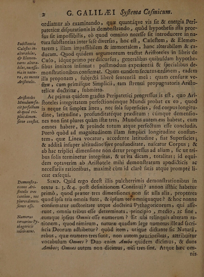 SuhHani, turafubftantias inter fefe diverfas, hoc eft , Caleftem , &amp; Elemen- E DU Czlo, idque primo per difcurfus, generalibus quibufdam hypothe- tares altera- Abra U : ; Zu B Pecallbns d Lilesneceffz- libus innixos infinuat z poftmodum expeiientiá pecialibus de- E . /*A ^ , 7A» exhi? V4 proponam , fubje&amp;à liberé fententià meà : quam cenfurz ve- telice do&amp;rinz, fubmitto. | Muwundumfa- (toteles integritatem perfectionémque Mundi probat ex eo , quod eà-.quod tri- plici dimen- i : fone conftet, nes non fint plures quàm iftz tres, Mundus autem.eas habeat, cum omnes habere, &amp; proinde totum atque perfe&amp;um effe concludit Porró quód ad. magaitudinem illam fimplici longitudine conftan- &amp; additá infuper altitudinefive profunditate, nafcatur Corpus; &amp; ab hac triplici dimenfione non detur progreffus ad aliam , fic ut tri- bus folis terminetur integritas, &amp; utita dicam, totalitas; id equi- neceffariis rationibus, maximé cüm id claré fatis atque prompte li- ceat exfequi. | tiones 4ri- textu 2. 3,'&amp; 4. poft definitionem 'Continui? annon ifthic habetur Eu , primó , quod prater tres dimenfiones.non fit ulla alia, propterea aluresdimes. Quod ipfa tria omnia funt , &amp; ipfum teremniquaque? &amp; hoc nonne frnesefe. -confirmatur au&amp;toritate atque do&amp;triná Pythagoricorum, qui affe- runt , omnia tribus-effe determinata , :principio ; medio, ac fine , Numerus — eumque ipfius Osuis-effe numerum ? Et ubi relinquis alteram ra- v i is tionem, quod nimirum, nature quadam lege numerus illead facri- rebua; cia Deorum adhibetur? quód item, utique dictante fic JNaturá ,. rebus , quz numero tresfünt, non autem paucioribus , attribuitur vocabulum Ovzses ? Duo «enim. 24mbo quidem dicimus, &amp; duos Amboss Omaes autem non-dicimus , ni(i tres.fint, Atque hec om- Z-—-——— -