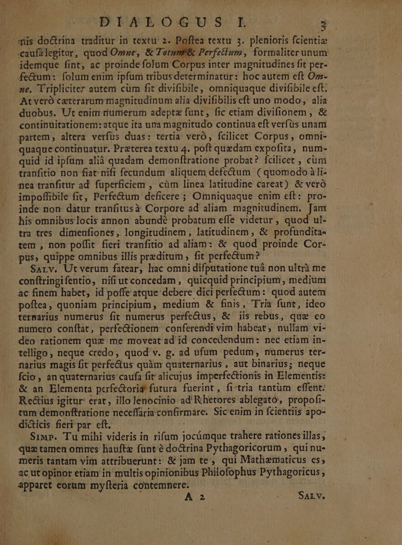 «caufalegitar, quod Ozze, &amp; Terum &amp; Perfellum, formaliterunum idemque fint, ac proinde folum Corpus inter magnitudines fit per- fecum: folum enim ipfum tribus determinatur: hoc autem eft Ozz- 4e. Tripliciter autem cum fit divifibile, omniquaque divifibile eft. At veró ceterarum magnitudinum alia divifibilis eft uno modo, alia duobus. Ut enim numerum adeptz fant, fic etiam divifionem, &amp; continuitationem: atque ita una magnitudo continua eft verfüs unam partem , altera verfus duas: tertia veró, fcilicet Corpus, omni- quaque continuatur. Preterea textu 4. poft quedam expofita, num- quid id ipfüm alià quadam demonftratione probat? fcilicet , cüm tranfitio non fiat nifi fecundum aliquem defectum ( quomodo à li- nea tranfitur ad. fuperficiem , cüm linea latitudine careat) &amp; veró impoffibile fit, Perfe&amp;um deficere ; Omniquaque enim eft: pro- inde non datur tranfitusà Corpore ad aliam magnitudinem. Jam his omnibus locis annon abundé probatum effe videtur , quod ul- tra tres. dimenfiones , longitudinem, latitudinem , &amp; profundita- tem , non poffit fieri tranfitio ad aliam: &amp; quod proinde Cor- pus» quippe omnibus illis preditum ; fit perfe&amp;um? — : Sarv. Ut verum fatear, hac omni difputatione tuà non ultrà me conftringifentio, nifi ut concedam, quicquid principium, medium ac finem habet, id poffe atque debere dici perfectum: quod autem poftea, quoniam principium, medium &amp; finis, Tria funt, ideo termarius numerus fit numerus perfectus, &amp; iis rebus, que co numero conftat, perfe&amp;ionem: conferendi vim habeat, nullam vi- deo rationem quz: me moveat ad id concedendum: nec etiam in- telligo, neque credo, quod v. g. ad ufum pedum, numerus ter- narius magis fit perfe&amp;us quàm quaternarius , aut binarius; neque fcio , an quaternarius caufa fit alicujus imperfectionis in Elementis: Rectius igitur: erat, illo lenocinio ad'Khetores ablegató, propofi- tum demonftratione neceffaria confirmare. Sicenim in fcientiis apo- di&amp;icis fieri par eft. : Simp». Tu mihi videris in rifum jocümque trahere rationes illas ; quz tamen omres haufte funt é doctrina Pythagoricorum ,. qui nu- meris tantam vim attribuerunt: &amp; jam te , qui Mathematicus es; ac utopinor etiam in multis opinionibus Philofophus Pythagoricus ; apparet eorum myfteria contemnere. — o | ON x j . S 2o SALV. ,