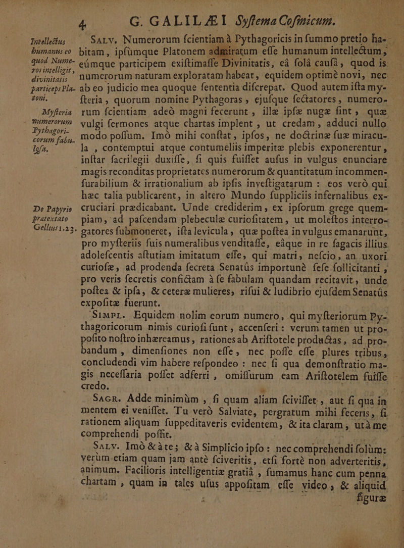 Intellectus humanus eo quod Nume- 705 intelligit , divinitatis jarticeps Pla- Zont. Myfleria e Wumerorum Pytbagori- corum fabu- Ifa. &amp; /— G GALILAEI Syfena Cofinicum.. R.. fteria, quorum nomine Pythagoras ; ejufque fectatores, numero- modo poffum. Imó mihi coníltat, ipfos, ne doctrine fuz miracu-. inftar facrilegii duxifle, fi quis fuiffet aufus in vulgus enunciare magis reconditas proprietates numerorum &amp; quantitatum incommen- furabilium &amp; irrationalium ab ipfis inveftigatarum : eos veró qui De Papyrio fratextato Gellms1.23. gatores fubmoneret, iftalevicula, quz poftea in vulgus emanarunt, pro myfteriis fuis numeralibus venditaffe, eàque in re fagacis illius adolefcentis aftutiam imitatum eífe; qui matri, neício, an. uxori curiofz, ad prodenda fecreta Senatüs importune fefe follicitanti , pro veris fecretis confi&amp;iam à fe fabulam quandam recitavit, unde poflea &amp; ipfa, &amp; ceterz mulieres, rifui &amp; ludibrio ejufdem Senatüs expofite fuerunt. SimPr. Equidem nolim eorum) numero, qui myfteriorum Py- thagoricorum nimis curiofifünt, accenferi: verum tamen ut pro- pofito noftro inhzreamus , rationesab Ariftotele produ&amp;as , ad pro- bandum , dimenfiones non effe, nec poffe effe plures tribus, credo. | wr SAGR. Adde minimüm , fi quam aliam fciviffet , aut fi qua in comprehendi poffit. pe pta SALV. Imó &amp;àte; &amp;à Simplicio ipfo : nec comprehendi folüm: verum etiam quam jam apté fciveritis, .etfi forté non adverteritis, chartam , quam in tales ufus appofitam cífe video ; &amp; aliquid