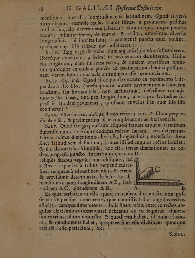 longitudinis , ad infinita fubjeci pavimenti punca duci poffint, quamnam ex iftis talibus lineis adhiberes 5. ! Sacn. Ego veró-dé trábe filum appenfo plumbo fufpenderem, fili longitudo , cum. fit linea reda , &amp; quidem breviffima omni- um quotquot ex eodem pundo ad pavimentum demitti poffunt , eam veram hujus conclavis altitudinem effe pronunciarem. Sarv. Optimé. Quod fi ex puncto notato in pavimento à de- pendente ifto filo, (przfupponitur autem pavimentum ad libellam exa&amp;um , feu horizontale , non. inclinatum ). defcriberentur. alie dug re&amp;z line , una pro longitudine ,. altera pro latitudine fu- continerent ? diculare fit ; &amp; pavimentum bene complanatum ac horizontale. SaLv. Quod fi ergo punctum aliquod ftatuas caput ac terminum dimenfionum , ex eóque deducas rectam lineam , ceu determina- linea latitudinem definitura, primz illi ad angulos rectos infiftet ; &amp; illa. denotatrix altitudinis ,. hoc eft, tertie. dimenfionis, ex eo- dem progrefía pun&amp;o , formabit utique cum D reliquis duabus: angulos non obliquos ; fed £z re&amp;os : atque ita à tribus perpendiculari- | f bus , tanquam à tribus lineis unis; &amp; certis; &amp; brevillimis determinatas habebis tres di- menfiones ; 'putà longitudinem. A B ,. lati- | mmm tudinem AC, altitudinem. A D. A efficiat :: cumque dimenfiones à folis lineis rectis inter fe re&amp;os an- gulos efficientibus: determinari debeant; ex eo fequitur, dimen- tale eft, effe perfe&amp;um.,. &amp;c; M *—— P i