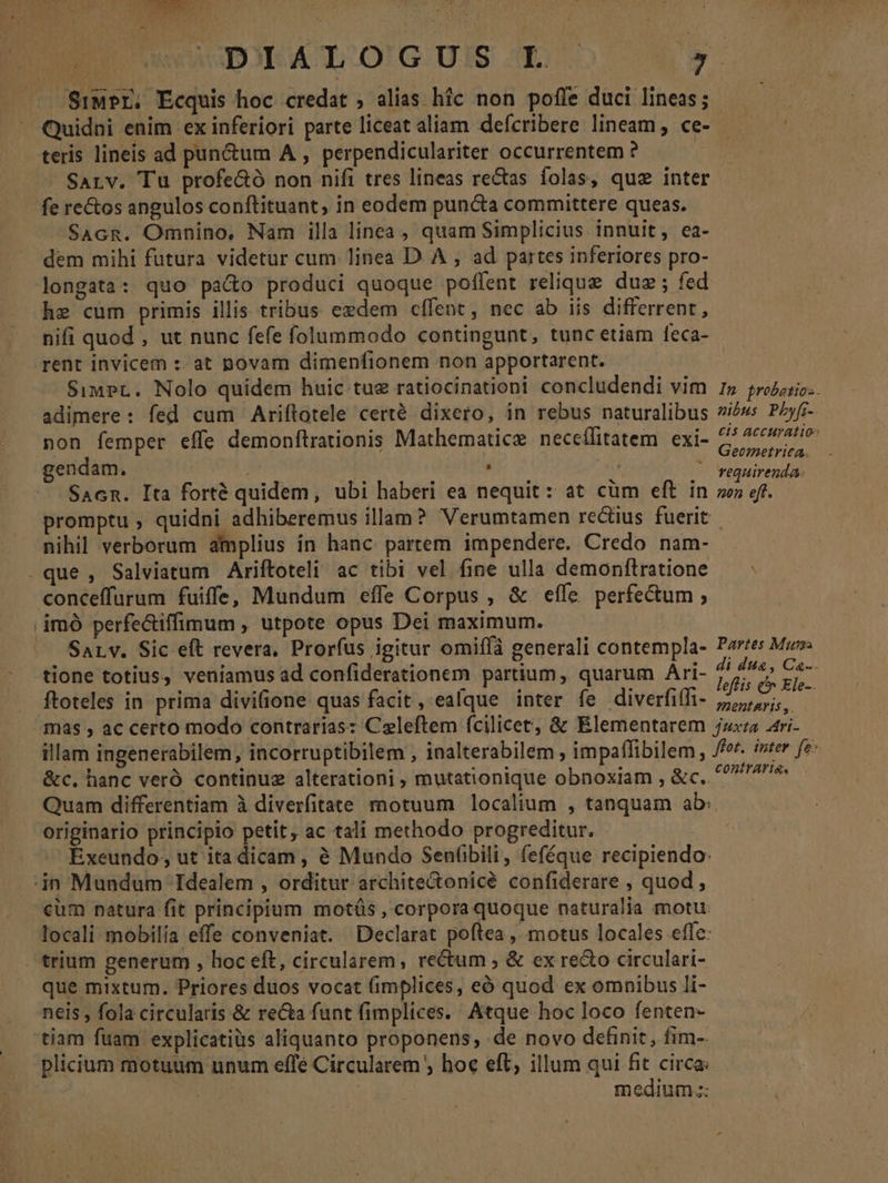 L SiMPr. Ecquis hoc credat ; alias híc non pofle duci lineas; Quidni enim ex inferiori parte liceat aliam defcribere lineam , ce- teris lineis ad pun&amp;um A , perpendiculariter occurrentem ? : SALv. Tu profe&amp;ó non nifi tres lineas rectas folas, quz inter fe re&amp;os angulos conftituant, in eodem puncta committere queas. SAcR. Omnino, Nam illa linea , quam Simplicius innuit, ea- dem mihi futura videtur cum linea D. A , ad partes inferiores pro- longata: quo pa&amp;o produci quoque poflent relique duz; fed he cum primis illis tribus eedem cffent, nec ab iis differrent, nifi quod , ut nunc fefe folummodo contingunt, tunc etiam feca- rent invicem :: at povam dimenfionem non apportarent. SimpPr. Nolo quidem huic tue ratiocinationi concludendi vim adimere: fed cum Ariftotele certé dixero, in rebus naturalibus non femper effe demonftrationis Mathematicz neceílitatem. exi- gendam, i | E : SAcn. Ita forté quidem, ubi haberi ea nequit: at cüm eft in nihil verborum amplius in hanc partem impendere. Credo nam- . que, Salviatum Ariftoteli ac tibi vel fine ulla demonftratione conceffurum fuiffe, Mundum effe Corpus , &amp; eífe perfectum; imó perfectiffimum , utpote opus Dei maximum. Sarv. Sic eft revera, Proríus igitur omiffà generali contempla- tione totius, veniamus ad confiderationem partium, quarum Ari- ftoteles in prima divifione quas facit , ealque inter fe diverfiffi- In probotios. nibus Pbyfz-. £15 ACCHYATIOS Geometrica. requirenda: non eft. Partes Mun di di4, Ca. leflis &amp;&amp; Ele-. ?BeDtAYILS , illam ingenerabilem, incorruptibilem , inalterabilem , impaffibilem, &amp;c. hanc veró continuz alterationi , mutationique obnoxiam , &amp;c.. originario principio petit, ac tali methodo progreditur. jn Mundum Idealem , orditur archite&amp;onicé confiderare , quod , trium generum , hoc eft, circularem, rectum ; &amp; ex re&amp;o circulari- que mixtum. Priores duos vocat fimplices, eó quod ex omnibus li- neis , fola circularis &amp; reca funt fimplices. Atque hoc loco fenten- tiam fuam explicatiüs aliquanto proponens, de novo definit, fim- plicium motuum unum effe Circularem ; hoc eft, illum qui fit circa: i: medium.::