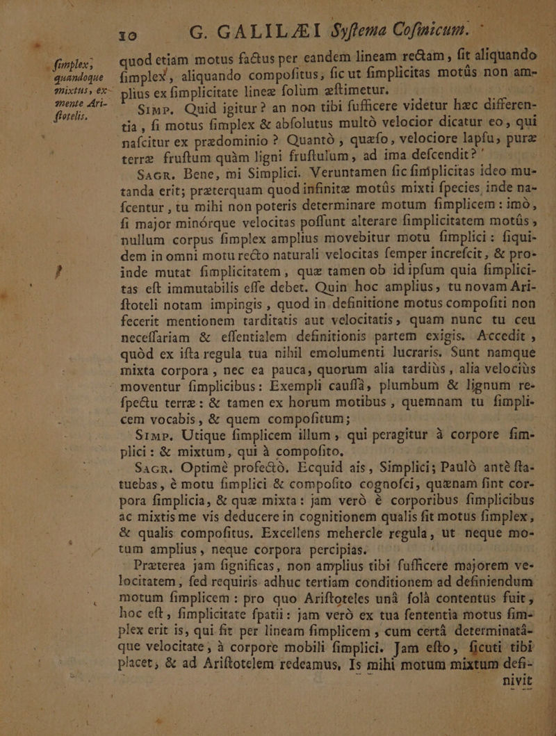 (fimplex; quandoque 9nixtts , 6x— nente dAri-- X ffetelis. * - plius ex fimplicitate linez folum eftimetur. | terre. fruftum quàm ligni fruftulum, ad ima defcendit? ' Sacn. Bene, mi Simplici. Veruntamen fic finiplicitas ideo mu- tanda erit; preterquam quod infinite motüs mixti fpecies inde na- fcentur , tu mihi non poteris determinare motum fimplicem : imó, fi major minórque velocitas poffunt alterare fimplicitatem mots ; Ítoteli notam impingis , quod in. definitione motus compofiti non fecerit mentionem tarditatis aut velocitatis, quam nunc tu ceu quód ex ifta regula tua nihil emolumenti lucraris. Sunt namque mixta corpora , nec ea pauca, quorum alia tardiüs , alia velociüs cem vocabis, &amp; quem compofitum; CCCIAALA Siwr, Utique fimplicem illum , qui peragitur à corpore fim- plici: &amp; mixtum, qui à compofito. tuebas, é motu fimplici &amp; compofito cognofci, quinam fint cor- pora fimplicia, &amp; quz mixta: jam veró 6 corporibus fimplicibus &amp; qualis compofitus. Excellens mehercle regula, ut neque mo- tum amplius, neque corpora percipias. | Preterea Jam fignificas, non amplius tibi fufficere majorem ve- locitatem , fed requiris adhuc tertiam conditionem ad definiendum motum fimplicem : pro quo Ariftoteles unà folà contentus fuit , plex erit is, qui fit per lineam fimplicem ; cum certà determinatá- que velocitate ; à corpore mobili fimplici. Jam efto, Eo tibi nivit