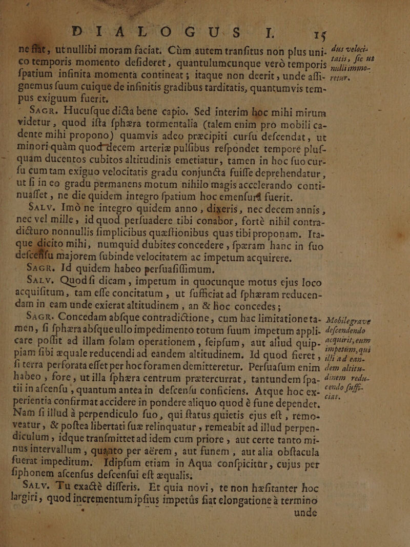 utnullibi moram faciat. Cüm autem tranfitus non plus uni- co temporis momento defideret , quantulumcunque veró temporis fpatium infinita momentà contineat; itaque non deerit , unde affi- gnemus fuum cuique de infinitis gradibus tarditatis, quantumvis tem- cito mihi, numquid dubites concedere , fpzram hanc in fuo defcetifu majorem fubinde velocitatem ac impetum acquirere. . Sacn. Id quidem habeo perfuafiffimum. : SALV, Quodfi dicam , impetum in quocunque motus ejus loco acquifitum , tam effe concitatum , ut fufficiat ad fpheram reducen- dam in eam unde exierat altitudinem , an &amp; lioc concedes ; SAGR. Concedam abfque contradi&amp;ione, cum hac limitationeta- men, fi fpheraabfqueullo impedimento totum fuum impetum appli. care polit ad illam folam operationem , feipfum, aut aliud quip- piam fibi equale reducendi ad eandem altitudinem. Id quod fieret , fi terra perforata effet per hocforamen demitteretur. Perfuafum enim habeo , fore , ut illa fphzra centrum pratercurrat , tantundem fpa- tii inafcenfu , quantum anteain defceníu conficiens. Atque hoc ex- perientia confirmat accidere in pondere aliquo quod à fune dependet. Nam fi illud à perpendiculo fuo, qui ftatus quietis ejus eft , remo- veatur , &amp; poftea libertati fuz relinquatur ; remeabit ad illud perpen- diculum , idque tranfmittetad idem cum priore ; aut certe tanto mi- nus intervallum , qusato per a&amp;rem , aut funem , aut alia obflacula fuerat impeditum. Idipfum etiam in Aqua confpicitar , cujus per fiphonem afcenfus defcenfui eft equalis; ^ — SaLv. Tu exa&amp;é differis. Et quia novi, te non hzfitanter hoc . largiri, quod incrementumipfius impetüs fiat elongatione à uA B 7. . | unde dus velocta Latis, fic ut Mobilegrave defcendendo ACQUITIT, ezt97 impetum, qui ilt ad ean- dem altitu- dinezm veda. cendo fuffs- ciat.