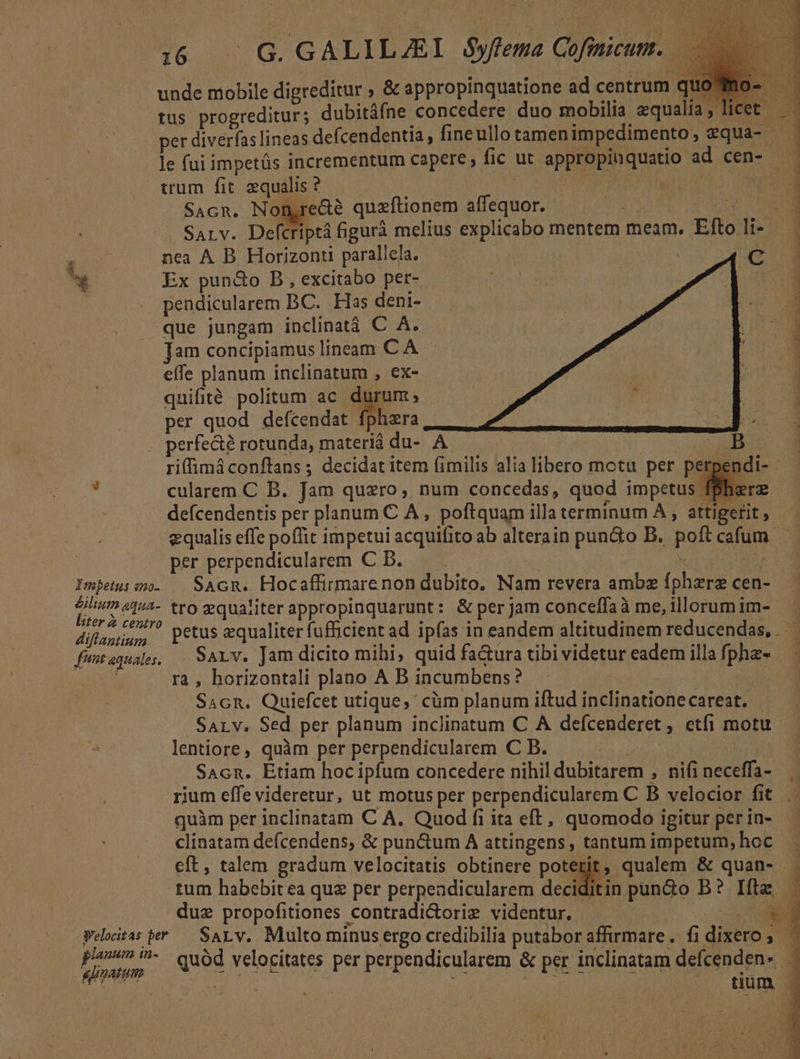 .G G. GALILZEI $yfema Cofinicum. jh Impetus «no- &amp;ilium aqua- liter z centro diflantium fimt aequales, lanum i1n- per diverfas lineas defcendentia, fineullo tamenimpedimento, equa- le fuii impetüs incrementum capere ; fic ut appropinquatio ad cen-  SAGR. Non,recte quzftionem Mie e SALv. Defc iptá figurà melius explicabo mentem meam. Efto li nea A B Horizont parallela. C Ex pun&amp;o B , excitabo per- pendicularem BC. Has deni- que jungam inclinatà C À. Jam concipiamuslineam C A effe planum inclinatum , ex- quifité politum ac durum, per quod defcepdati phera perfe&amp; rotunda, ; B. du- A | riffimáconflans ; decidat item fimilis alia Bicro motu per pe pen cularem C B. Jam qusro, num concedas, quod impetus fphe defcendentis per planum C A, poftquam illa terminum A, attigerit, - equalis effe poffit impetui icquif to ab alterain pun&amp;o B. poft cafum E per perpendicularem C B. SAcn. Hocaffirmarenon dubito, Nam revera amba oes cen- tro zqualiter appropinquarunt: &amp; per Jam conceffaà me, illorum im-- petus equaliter fufficient ad ipfas in eandem altitudinem reducendas,. Sarv. Jam dicito mihi, quid fa&amp;ura tibi videtur eadem illa fpha- ra, horizontali plano A B incumbens? Sacn. Quiefcet utique, ' cüm planum iftud D onaHonceert e 12 SALv. Sed per planum inclinatum C A defcenderet , etfi motu. lentiore, quàm per perpendicularem C B. SAGR. Etiam hoc E concedere nihil dubitarem , nifi rA rium effe videretur, ut motus per perpendicularem C B velocior fit quàm per inclinatam C A. Quod fi ita eft, quomodo igitur per in- clinatam defcendens, &amp; punctum A attingens, tantum impetum,hoc . eft, talem gradum velocitatis obtinere poterit, qualem &amp; quan- tum habebit ea qua per perpeadicularem M pun&amp;o B? Ita: j duz propofitiones contradicorig videntur. — *4 | tium |