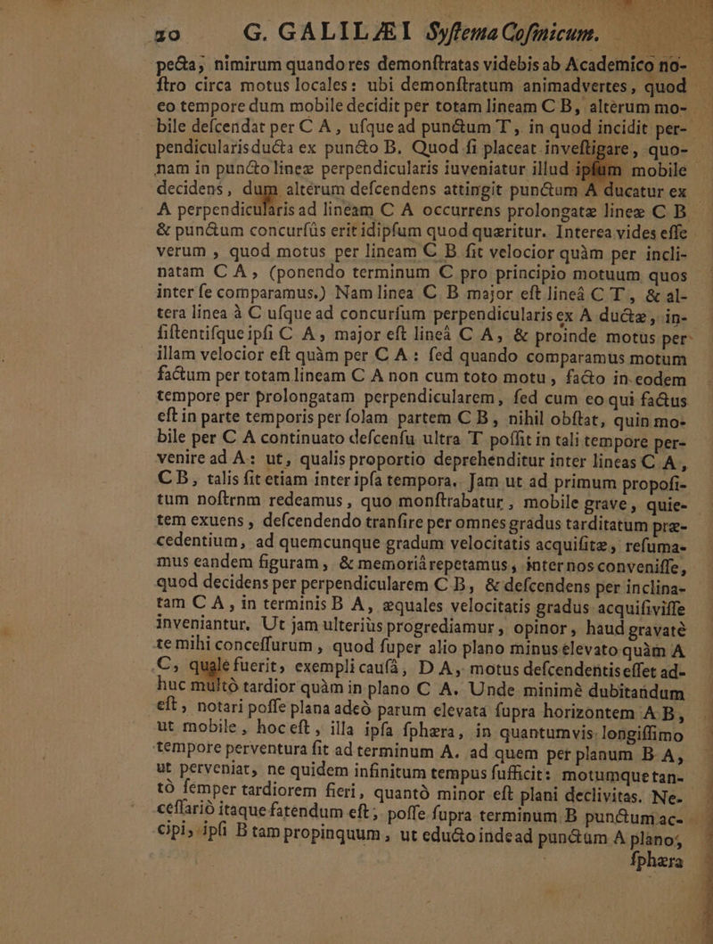 pendicularisduca ex pun&amp;o B, Quod fi placeat inveftigare , quo- nam in puncto linez perpendicularis iuveniatur illud ipfüm mobile decidens, dp. altérum defcendens attingit punctum A . ducatur ex &amp; pun&amp;um concurfüs erit idipfum quod queritur. Interea vides efle verum , quod motus per lineam C B fit velocior quàm per incli- natam C A , (ponendo terminum C pro principio motuum quos inter fe comparamus.) Namlinea C. B major eft line C T ,. &amp; al- tera línea à C ufque ad concurfum perpendicularis ex A du&amp;z , in- fiftentifqueipfi C A , major eft lineà C A, &amp; proinde motus per: illam velocior eft quàm per C A : fed quando comparamus motum factum per totam lineam C A non cum toto motu, fa&amp;o in. eodem tempore per prolongatam perpendicularem, fed cum eo qui fa&amp;us eft in parte temporis per folam. partem C B , nihil obftat, quin mo- bile per C A continuato defcenfu ultra T poffit in tali tempore per- veniread A: ut, qualis proportio deprehenditur inter lineas C A , CB, talis fit etiam inter ipfa tempora. Jam ut ad primum propofi- tum noftrnm redeamus , quo monftrabatur, mobile grave, quie- tem exuens , defcendendo tranfire per omnes gradus tarditatum pre- cedentium, ad quemcunque gradum velocitatis acquifitz refuma- mus eandem figuram ,, &amp; memoriárepetamus , inter nos conveniffe, inveniantur. Ut jam ulterius progrediamur , opinor, haud gravaté temihi conceffurum , quod fuper alio plano minus elevato quàm A .C; qugle fuerit; exempli cau(á, D A , motus defcendentis effet ad- huc multó tardior quàm in plano C A. Unde minim? dubitaüdum eft, notari poffe plana adeÓ parum elevata fupra horizontem A B, ut mobile, hoceft, illa ipfa fphera, in quantumvis: longiffimo tempore perventura fit ad terminum A. ad quem pet planum B. A, ut perveniat, ne quidem infinitum tempus fufficit: motumque tan- €ipi, ipfi B tam propinquum , ut edu&amp;o indead pundüm A plano; | fphara