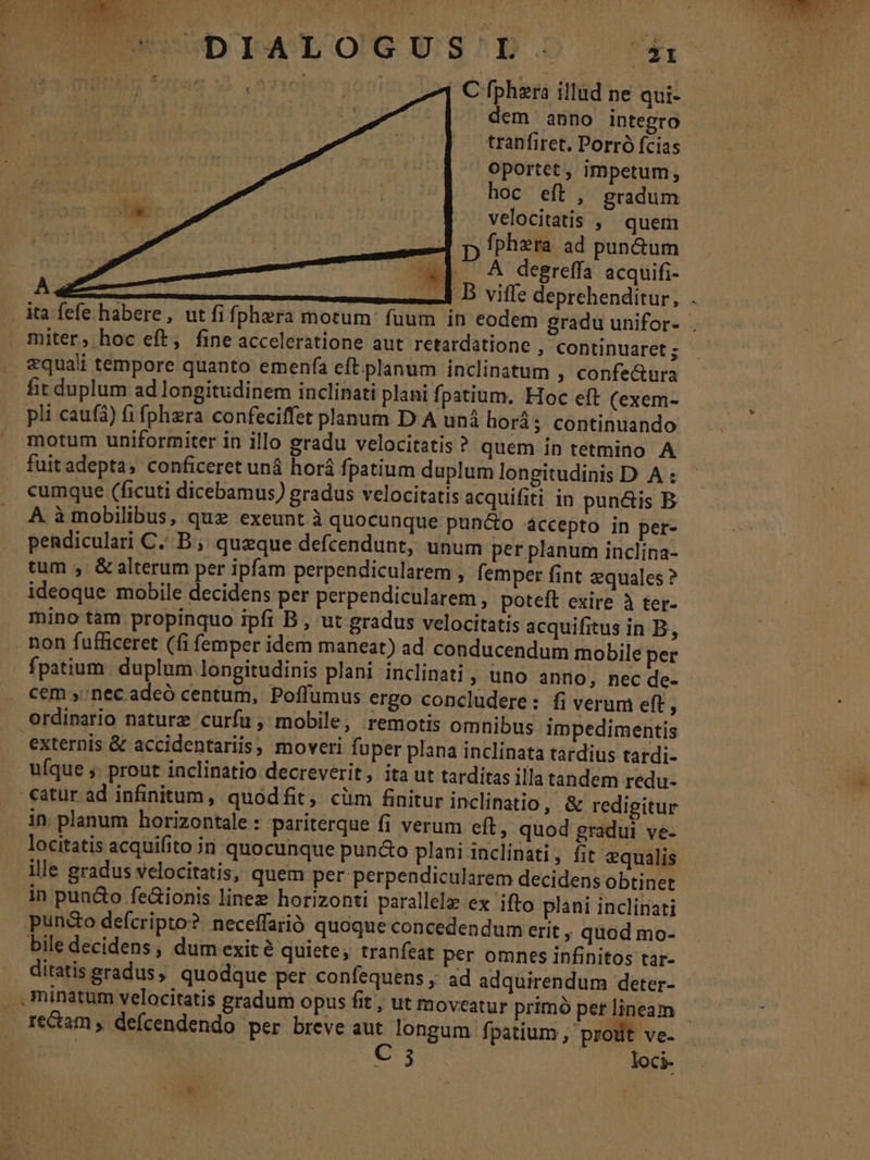 3435 9710140 26:0 | C fphzra illud ne qui- dem anno integro | tranfiret.Porrófcias — - | Oportet, impetum, hoc eft, gradum velocitatis , ^ quem p fphzra ad pun&amp;um ^d. ^ degreffa acquifi- Le 2907. — B viffe deprehenditur, . ita fefe habere, ut fifphera motum: fuum in eodem gradu unifor- , 1n miter, hoc eft, fine acceleratione aut retardatione ; Continuaret; - : [A . &amp;quali tempore quanto emenfa eft planum inclinatum , confe&amp;ura fit duplum ad longitudinem inclinati plani fpatium. Hoc eft (exem- pli cauf) fi fphzra confeciffet planum D.A unà horás continuando : motum uniformiter in illo gradu velocitatis? quem in tetmino A fuitadepta, conficeret uná horá fpatium duplum longitudinis D A : cumque (ficuti dicebamus) gradus velocitatis acquifiti in puncis B A. àmobilibus, quz exeunt à quocunque pun&amp;o áccepto in per- pendiculari C. B ; queque defcendunt, unum per planum inclina- tum ,. &amp; alterum per ipfam perpendicularem , femper fint equales ? ideoque mobile decidens per perpendicularem, poteft exire à ter- mino tam propinquo ipfi B , ut gradus velocitatis acquifitus in B, non fufficeret (fi femper idem maneat) ad conducendum mobile per fpatium. duplum. longitudinis plani inclinati ; Uno anno, nec de- cem nec adeó centum, Poffumus ergo concludere: fi verum eft ; ordinario naturz curfu, mobile, remotis omnibus impedimentis externis &amp; accidentariis, moveri fuper plana inclinata tardius tardi- ufque ;. prout inclinatio decreverit, ita ut tarditas illa tandem redu- .€atur ad infinitum, quodfit, cüm finitur inclinatio, &amp; redigitur . in planum horizontale : pariterque fi verum eft, quod gradui ve- . locitatis acquifito in quocunque puncto plani inclinati, fit equalis ille gradus velocitatis, quem per perpendicularem decidens obtinet in pun&amp;o fe&amp;ionis linez horizonti parallele ex ifto plani inclinati pund&amp;o defcripto?. neceffarió quoque concedendum erit , quod mo- bile decidens, dum exité quiete, tranfeat per omnes infinitos tar- ditatis gradus, quodque per confequens ;; ad adquirendum deter- : ...minatum velocitatis gradum opus fit , ut moveatur primóperlineam ——— - reCtam , defcendendo per breve aut longum fpatium, proüt ve- NE : C 5 loci- *