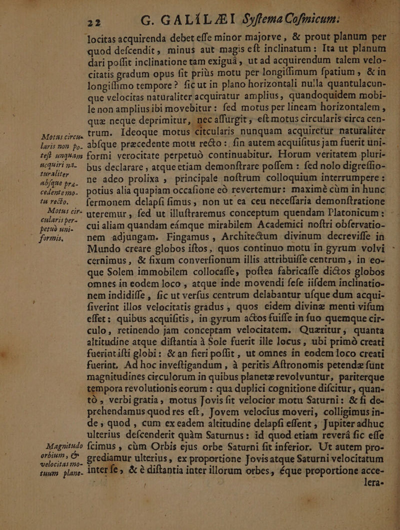 Y A E TIRES E TAA MOS »- M ape X t e P t ! D ,^ 22 G. GALÍLJEI yfema Cofinicum Motus circtte laris non po- teft unquam acquiri 5a. zurAliter abfque pra- cedente 70- tu reco, Motus cir- cularis per- petuo uni- » formis. Magnitudo orbium , c velocitas 120- quod defcendít, minus aut magis eft inclinatum: Ita ut planum dari poffit inclinatione tam exiguá , ut ad acquirendum talem velo- longiíffimo tempore? ficut in plano horizontali nulla quantulacun- que velocitas naturaliter acquiratur amplius, quandoquidem mobi- le non amplius ibi movebitur : fed motus per lineam horizontalem , trum. Ideoque motus citcularis nunquam acquiretur naturaliter bus declarare , atque etiam demonftrare poffem : fed nolo digreffio- ne adeo prolixa ; principalé noftrum colloquium interrumpere : potius alia quapiam occafione eÓ revertemur: maximé cüm in hunc cui aliam quandam eámque mirabilem Academici noflri obfervatio- nem adjungam. Fingamus, Archite&amp;um divinum decreviffe in que Solem immobilem collocaffe, poftea fabricaffe dictos globos omnes in eodem loco , atque inde movendi fefe iifdem inclinatio- nem indidiffe, fic ut verfus centrum delabantur ufque dum acqui- fiverint illos velocitatis gradus , quos eidem diving menti vifum effet; quibus acquifitis, in gyrum actos fuiffe in fuo quemque cir- culo, retinendo jam conceptam velocitatem. Quszritur; quanta altitudine atque diftantia à Sole fuerit ille locus, ubi primó creati fueriatifti globi: &amp;an fieri poffit , ut omnes in eodeml1oco creati fuerint, Ad hoc inveftigandum , à peritis Aftronomis petendz funt tempora revolutionis eorum : qua duplici cognitione difcitur, quan- to, verbigratia, motus Jovis fit velocior motu Saturni: &amp; fi de- prehendamus quod res eft, Jovem velocius moveri, colligimus in- de; quod , cum ex eadem altitudine delapfi effent , Jupiter adhuc cimus , cüm Orbis ejus orbe Saturni fit inferior. Ut autem pro- grediamur ulterius, ex proportione Jovisatque Saturni velocitatum * l | | era. ^ E