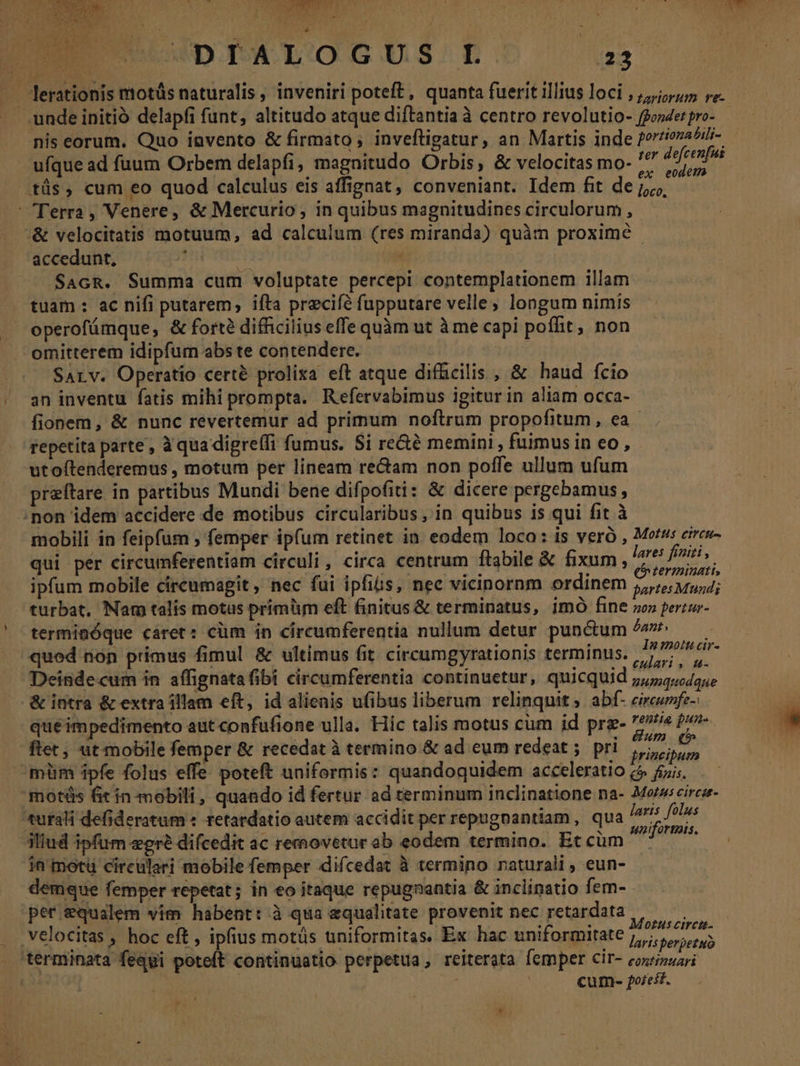a. d . -— - * n j LN LI p DUWDPALOGUS D! a .. lerationis motüs naturalis, inveniri poteft, quanta fuerit illius loci , 5) re. unde initió delapfi funt, altitudo atque diftantia à centro revolutio- ffooder pro- nis eorum. Quo invento &amp; firmato ; inveftigatur, an Martis inde f?rziovaAii- ufque ad fuum Orbem delapfi, magnitudo Orbis, &amp; velocitas mo- ^^ Mein .tüs, cum eo quod calculus eis affignat, conveniant. Idem fit de cis Terra, Venere, &amp; Mercurio, in quibus magnitudines circulorum, &amp; velocitatis motuum, ad calculum (res miranda) quàm proxime - accedunt, : | SAcR. Summa cum voluptate percepi contemplationem illam tuam : ac nifi putarem, ifta precifé fupputare velle, longum nimis operofámque, &amp; fort? difficilius effe quàm ut à me capi poflit, non omitterem idipfum abs te contendere. SALv. Operatio certé prolixa eft atque difficilis , &amp; haud fcio an inventu fatis mihi prompta. Refervabimus igitur in aliam occa- fionem, &amp; nunc revertemur ad primum noftrum propofitum, ea repetita parte , à qua digreffi fumus. Si re&amp;é memini , fuimus in eo , utoftenderemus , motum per lineam rectam non poffe ullum ufum preftare in partibus Mundi bene difpofiti: &amp; dicere pergebamus, non idem accidere de motibus circularibus, in quibus is qui fit à mobili in feipfum ; femper ipfum retinet in eodem loco: is veró , Motu cires- qui per circumferentiam circuli, circa centrum ftabile &amp; fixum, y ed h ipfum mobile circumagit , nec fui ipfis, nec vicinornm ordinem gartes Mundi turbat, Nam talis motus primüm eft finitus &amp; terminatus, imó fine so» perzur- termiaóque cáret: cüm in circumferentia nullum detur punctum ^m^ — quod non primus fimul &amp; ultimus fit circumgyrationis terminus. NPPUMAE Deindecum in affignatafibi circumferentia continuetur, quicquid gumqemdaue &amp; intra &amp; extra illam eft, id alienis ufibus liberum relinquit; abf- eircwnfz- quéimpedimento aut confüfione ulla. Hic talis motus cum id prg- *?»e fo ftec, ut mobile femper &amp; recedat à termino &amp; ad eum redeat ;. pri ri á s mim ipfe folus effe poteft uniformis: quandoquidem acceleratio (5 fiis. 'motüs fit in mobili, quando id fertur ad terminum inclinatione na- Moz; circar- tursli defideratum « retardatio autem accidit per repugnantiam , qua /* ol : à idi hie : x uniformis. iliud ipfum egre difcedit ac removetur ab eodem termino. Eccüm ^ in motü circuleri mobile femper difcedat à termino naturali; eun- demque femper repetat; in eo itaque repugnantia &amp; inclinatio fem- per equalem vim habent: à qua equalitate provenit nec retardata | velocitas , hoc eft , ipfius motüs uniformitas. Ex hac uniformitate 7 eoa hus ens EE e puus ! u ip T à i MUT larisperpetuo terminata fequi poteft continuatio perpetua, reiterata femper Cir- cozipuari | ; : cum- forest. Y *
