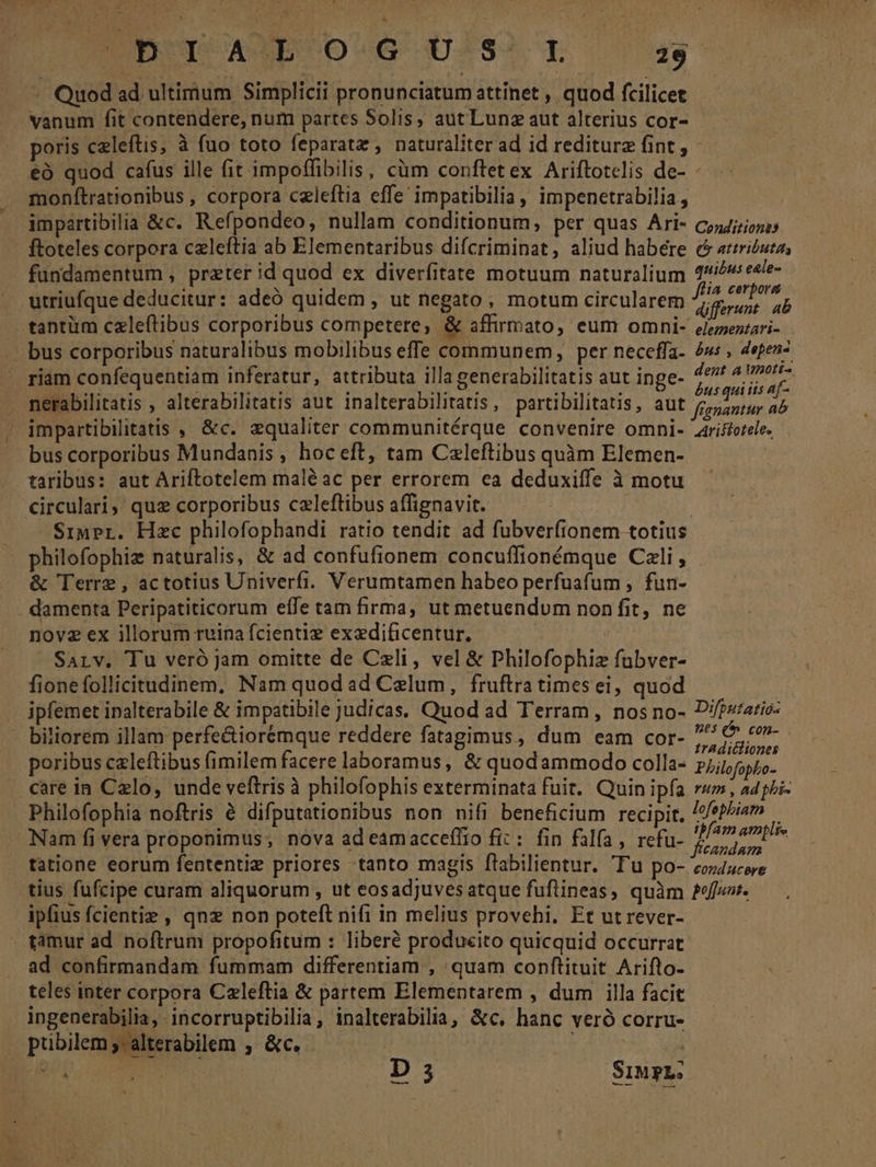 Quod ad, ultimum Simplicii pronunciatum attinet , quod fcilicet vanum fit contendere, num partes Solis, aut Lunz aut alterius cor- poris celeftis, à fuo toto feparata , naturaliter ad id rediturz fint, - eà quod cafus ille fit impoffibilis, cüm conftetex Ariftotelis de- monftrationibus , corpora celeftia effe impatibilia, impenetrabilia , impartibilia &amp;c. Refpondeo, nullam conditionum, per quas Ari- c;4i7;zzo ftoteles corpora czleftia ab Elementaribus difcriminat, aliud habére &amp; aricuta, fundamentum , preter id quod ex diverfitate motuum naturalium 4/56 eele- . osem * : | ! ffia cerpora utriufque deducitur: adeó quidem , ut negato, motum circularem 72,5, ap - bus corporibus naturalibus mobilibus effe communem, per neceffa- és: , 4epen- riam confequentiam inferatur, attributa illa generabilitatis aut inge- pisipiovs nerabilitatis , alterabilitatis aut inalterabilitatis, partibilitatis, aut Jonawüe ab impartibilitatis , &amp;c. equaliter communitérque convenire omni- Aristotele. bus corporibus Mundanis , hoc eft, tam Czleftibus quàm Elemen- | taribus: aut Ariftotelem maléac per errorem ea deduxiffe à motu circulari, quz corporibus czleftibus affignavit. : | SiuPr. Hzc philofophandi ratio tendit ad fubverfionem totius * philofophize naturalis, &amp; ad confufionem concuffionémque Cali , &amp; Terre , actotius Univerfi. Verumtamen habeo perfuafum , fun- . damenta Peripatiticorum effe tam firma, ut metuendum non fit, ne nov2 ex illorum ruina fcientie exedificentur, | Sarv. Tu veró Jam omitte de Czli, vel &amp; Philofophiz fubver- fionefollicitudinem, Nam quod ad Caelum, fruftra timesei, quod ipfemet ipalterabile &amp; impatibile judicas. Quod ad Terram, nos no- D'/pzzario- biliorem illam perfe&amp;iorémque reddere fatagimus, dum eam cor- ju ig poribus czleftibus fimilem facere laboramus, &amp; quodammodo colla- Philofopbo- care in Celo, unde veftris à philofophis exterminata fuit. Quin ipfa ru , ad phi- Philofophia noftris à difputationibus non nifi beneficium recipit. /fepbiam Nam fi vera proponimus; nova ad eamacceffio fit: fin falfa, refu- pios tatione eorum fententiz priores tanto magis flabilientur. T'u po- cozducere tius fufcipe curam aliquorum , ut eosadjuves atque fuftineas, quàm efe. ipfius fcientie , qnx non poteft nifi in melius provehi. Et ut rever- - tàmur ad noftrum propofitum : liberé produeito quicquid occurrat ad confirmandam fummam differentiam , quam conftituit Arifto- teles inter corpora Czleftia &amp; partem Elementarem , dum illa facit ingenerabilia, incorruptibilia, inalterabilia, &amp;c. hanc veró corru- pubilem;alterabilem , &amp;c.- p dole —- D 3 Srup2: LZ