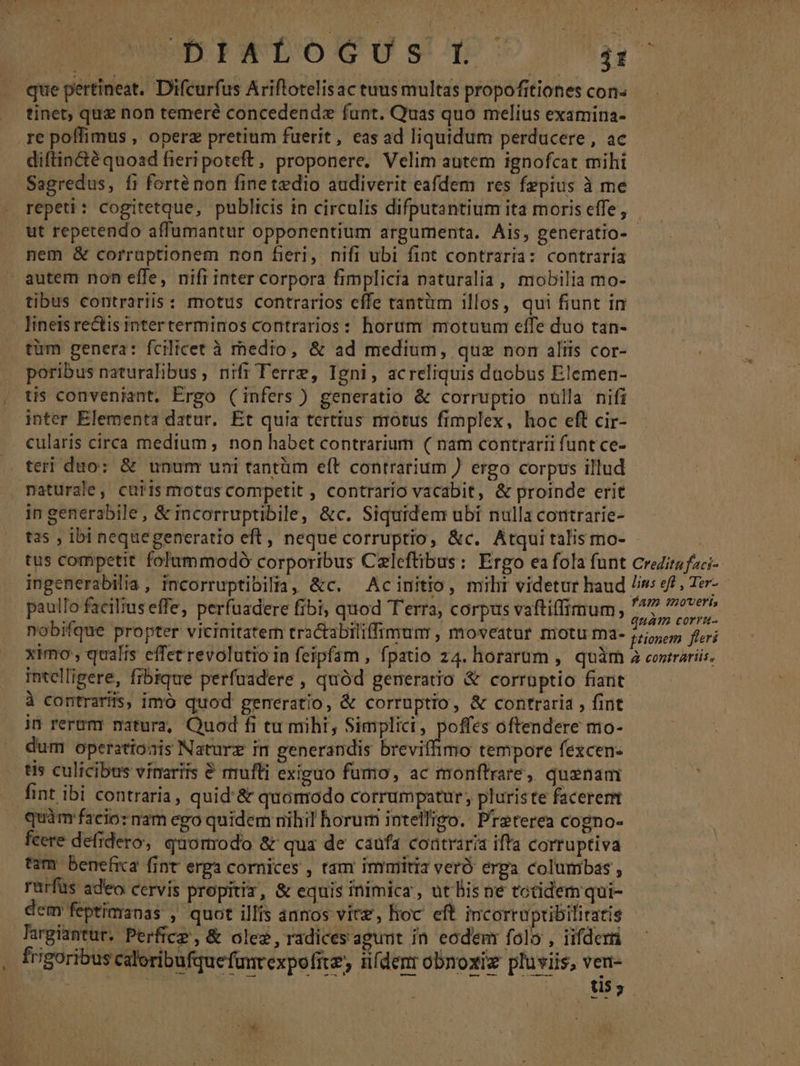 . que pertineat. Difcurfus Ariftotelisac tuus multas propofitiones con- tinet, que non temeré concedendz fant. Quas quo melius examina- .re poffimus , operz pretium fuerit, eas ad liquidum perducere , ac diftincté quoad fieri poteft, proponere. Velim autem ignofcat mihi Sagredus, fi forte non fine tedio audiverit eafdem res Ízpius à me repeti: cogitetque, publicis in circulis difputantium ita moris effe, - . ut repetendo affumantur opponentium argumenta. Ais, peneratio- nem &amp; corruptionem non fieri, nifi ubi fint contraria: contraria autem non effe, nifi inter corpora fimplicia naturalia, mobilia mo- tibus contrariis : motus contrarios cffe tantiim illos, qui fiunt in lineis rectis interterminos contrarios: horum motuum effe duo tan- tüm genera: fcilicet à medio, &amp; ad medium, quz nom aliis cor- poribus naturalibus, nifi Terre, Igni, acreliquis duobus Elemen- tis conveniant. Ergo (infers) generatio &amp; corruptio nulla nifi inter Elementa datur. Ét quia tertius motus fimplex, hoc eft cir- cularis circa medium, non habet contrarium ( nam contrarii funt ce- teri duo: &amp; unum uni tantüm eft contrarium ) ergo corpus illud mpaturale, carismotas competit , contrario vacabit, &amp; proinde erit in generabile, &amp; incorruptibile, &amp;c. Siquidem ubi nulla contrarie- ta5 , ibi nequegeneratio eft, neque corruptio, &amp;c. Atquitalis mo- | tus competit folummodó corporibus Czleftibus: Ergo ea fola funt Credits faci- ingenerabilia, incorruptibilia, &amp;c. — Acinitio, miht videtur haud Jis: sf , Ter- paullo facilius effe, perfuadere fibi, quod T'erra, corpus vaftiffimum, 17 ^reeer nobifque propter vicinitatem tractabiliffimum , moveatur motu ma- pss fieri ximo , qualis effet revolutio in feipfam , fpatio z4. horarum , quàm a cosirariis. intelligere, fibique perfuadere , quód generatio &amp; corrnptio fiant à contrariis, imo quod generatio, &amp; corruptio, &amp; contraria , fint jn rerum natura, Quod fi tu miht, Simplici, poffes oftendere mo- dum operationis Naturz in generandis breviffimo tempore fexcen- tis culicibus vínarits 8 mufti exiguo fumo, ac monftrare, quenam fint ibi contraria, quid'&amp; quomodo corrumpatur, pluriste facererm quàm facio: nam ego quidem nihil horum intelligo. Preterea cogno- feere defidero, quomodo &amp; qua de caufa coatraria ifta corruptiva tam benefica fint erga cornices , tam inrmiti veró erga columbas , rurfus adeo cervis propitiz, &amp; equis inimica, ut Bis ne totidem qui- dem feptimanas , quot illis ànnos vitz, hoc eft incorrupibiliratis Targiantur. Perfice , &amp; olez, radices agunt in eodem folo , iifderri frigoribus caloribufquefanrexpofite; nfdenr obnoxiz pluviis, ven- | | Uus