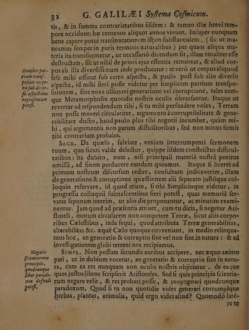 tis, &amp; in fumma contrarietatibus iifdem : &amp; tamen ille brevitem- pore occidunt: hz centenos aliquot annos vivunt. Infupernunquam | bene capere potui tranfmutationem iftam f ubftantialem , (ficut ma-— neamus femperin puris terminis naturalibus ) per quam aliqua ma- |. tería ita transformetur , ut necaffarió dicendum fit , illam totaliter effe deftru&amp;am, fic ut nihil de priori ejus effentia remaneat, &amp;aliud cor- .. Bimplespar- pusab illa diverfiffimum inde producatur : at verÓ ut corpus aliquod . piumtranf. (efe mihi offerat fub certo afpectu, &amp; paulo poft fub alio diverfo x ^P afpetu, id mihi fieri poffe videtur per fimplicem partium tranfpo- fi afpeslibus lirionem , finenova ulliusrei generatione vel corruptione, tales nam- Teprefentart que Metamorphofes quotidie noftris oculis obverfantur. Itaque ut ps. revertar ad refpondendum tibi , fi tu mihi perfuadere voles, Terram | non pofle moveri circulariter, argumentoàcorruptibilitate &amp; gene- rabilitare ducto , haud paulo plus tibi negotii incumbet, quàm mi-.— hi , quiargumentis non parum difficilioribus ; fed non minusfirmis | tibi contrarium probabo. — — f | hi d | SAcR. Da quzfo, falviate , veniam interrumpenti fermonem ruum , quo ficuti valde dele&amp;or, quippe iifdem conftri&amp;us difficul- tatibus: ita dubito, num, nifi principali materià noftrà penitus omiffá , ad finem perducere eundem queamus. Itaque fi liceret ad primum noftrum difcurfum redire, confultum judicaverim , illam de generatione &amp; corruptione quzftionem alii feparato juftóque col- loquio refervare, id quod etiam, fitibi Simplicioque videtur, in. | k : progreffu colloquii fubnafcentibus fieri poteft, quas memoriá fer- . vatas feponam interim, ut alio dieproponantur, ac minutim exami- . nentur. Jam quod ad przfentia attinet, cum tu dicis, finegetur Ari-.— — ftoteli, motum circularem non competere Terre, ficutaliis corpos — ribus Czleftibus , inde fequi, quodattributa Terre generabilitas , alterabilitas &amp;c. equé Celo quoqueconpveniant, in medio relinqua- mus hoc, an generatio &amp; corruptio fint vel non fintinnatura; &amp;ad | inveftigationem globi terreni nos recipiamus. auno Hegatis — SiMPL. Non poffum fecundis auribus accipere, nec equo animo feientis? gati , ut in dubium vocetur, an generatio &amp; corruptio fint in natu- | iun ra, Cum ea res nunquam non oculis noflris objiciatur , de eaque liber parado. quos Juftos libros fcripferit Ariftoteles. Sed f1 quis principia fcientia- xm defedi yum negare velit , &amp; res probari poffe, &amp; propugnari quodcunque pi. [EIE Quod fi tu non quotidie vides generari corrumpique. herbas, plantas, animalia, quid ergo videsaliud? Quomodo laté- ^ | RSEOENE rete s