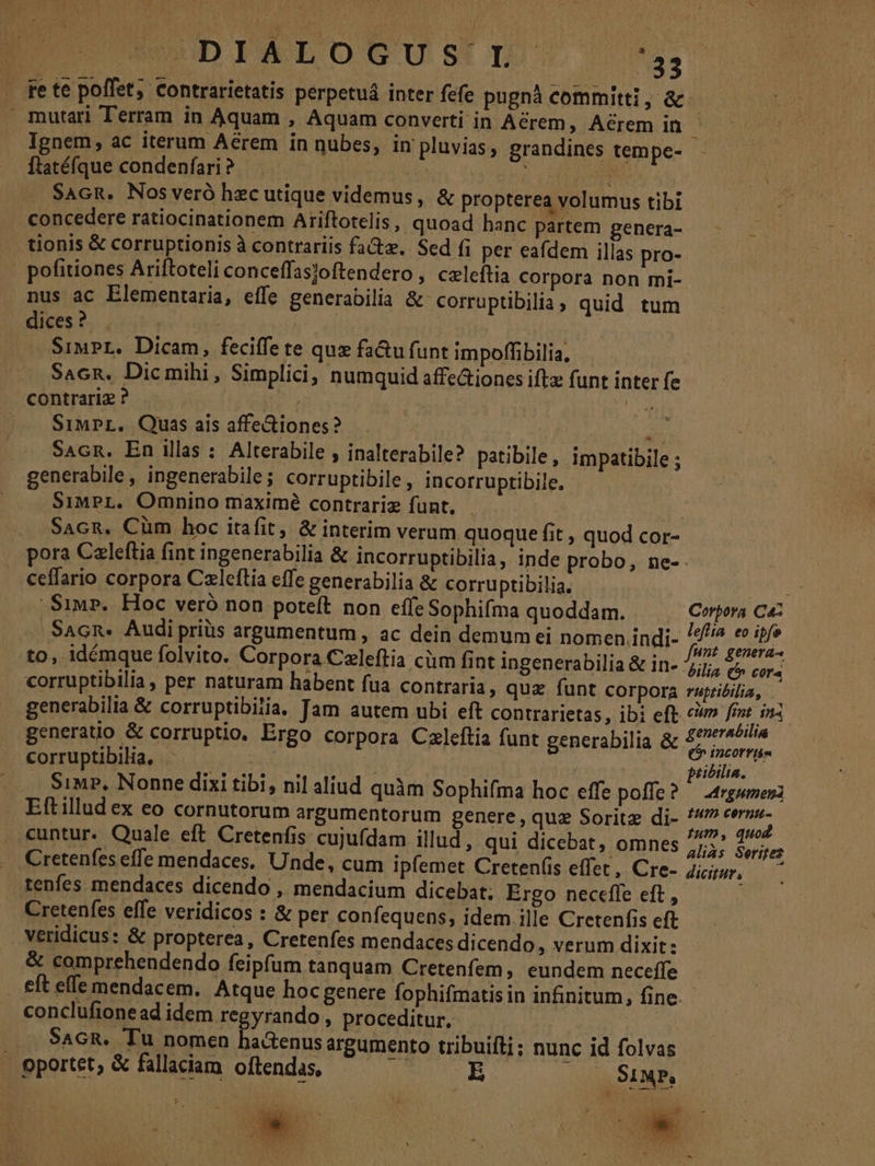 . fete poffet, contrarietatis perpetuá inter fefe pugnà committi, &amp;  mutari Terram in Aquam , Aquam converti in Aérem, Acrem in Ignem, ac iterum Aérem in nubes, in pluvias, grandines tempe- ftatéfque condenfari ? Wem SAGR. Nosveró hzc utique videmus, &amp; propterea volumus tibi concedere ratiocinationem Ariftotelis, quoad hanc partem genera- - tionis &amp; corruptionis à contrariis fa&amp;z. Sed fi per eafdem illas pro- | pofitiones Ariftoteli conceffasjoftendero , caleftia corpora non rmi- nus ac Elementaria, effe generabilia &amp; corruptibilia ; quid tum dices ?.., E etta SiwPL. Dicam, feciffe te quz fa&amp;u funt impoffibilia, Sacn. Dicmihi, Simplici, numquid affe&amp;iones iftx funt inter fe contrariz ? ds | j |... Siurr, Quas ais affe&amp;iones? xn Sacn. En illas : Alterabile , inalterabile? patibile, impatibile ; generabile, ingenerabile; corruptibile , incorruptibile. SimPL. Omnino maximé contrariz funt, | Sacn, Cüm hoc itafit, &amp; interim verum quoque fit , quod cor- pora Czleftia fint ingenerabilia &amp; incorruptibilia, inde probo, ne-. ceffario corpora Czleftia effe generabilia &amp; corruptibilia. AME Siu». Hoc veró non poteft non effe Sophifma quoddam. Corpora Ca- /'Sacn. Audi priüs argumentum , ac dein demum ei nomen .indi- p: Dur to, idémque folvito. Corpora Czleftia cüm fint ingenerabilia &amp; in- dila ch COT corruptibilia, per naturam habent fua contraria, qua funt corpora vuptibilia, — generabilia &amp; corruptibiiia. Jam autem ubi eft contrarietas, ibi eft rus ! generatio &amp; corruptio. Ergo corpora Czleftia funt generabilia &amp; cripitciak corruptibilia, j; | | pribilia. Simp, Nonne dixi tibi, nil aliud quàm Sophifma hoc effe poffe? argumen Eftilludex eo cornutorum argumentorum genere, quz Soritz di- cem cuntur. Quale eft Cretenfis cujufdam illud , qui dicebat, omnes ie niri Cretenfes efle mendaces. Unde, cum ipíemet Creten(is effet, Cre- dicitur, — tenfes mendaces dicendo , mendacium dicebat; Ergo neceffe eft, Cretenfes effe veridicos : &amp; per confequens; idem ille Cretenfis eft veridicus: &amp; propterea, Cretenfes mendaces dicendo, verum dixit: &amp; comprehendendo feipfum tanquam Cretenfem, eundem neceffe eft effe mendacem. Atque hoc genere fophifmatis in infinitum, fine. conclufione ad idem regyrando , proceditur. | SAGR. Tu nomen ba&amp;enusargumento tribuifli; nunc id folvas . pportet; &amp; fallaciam. oftendas, E — Siu,