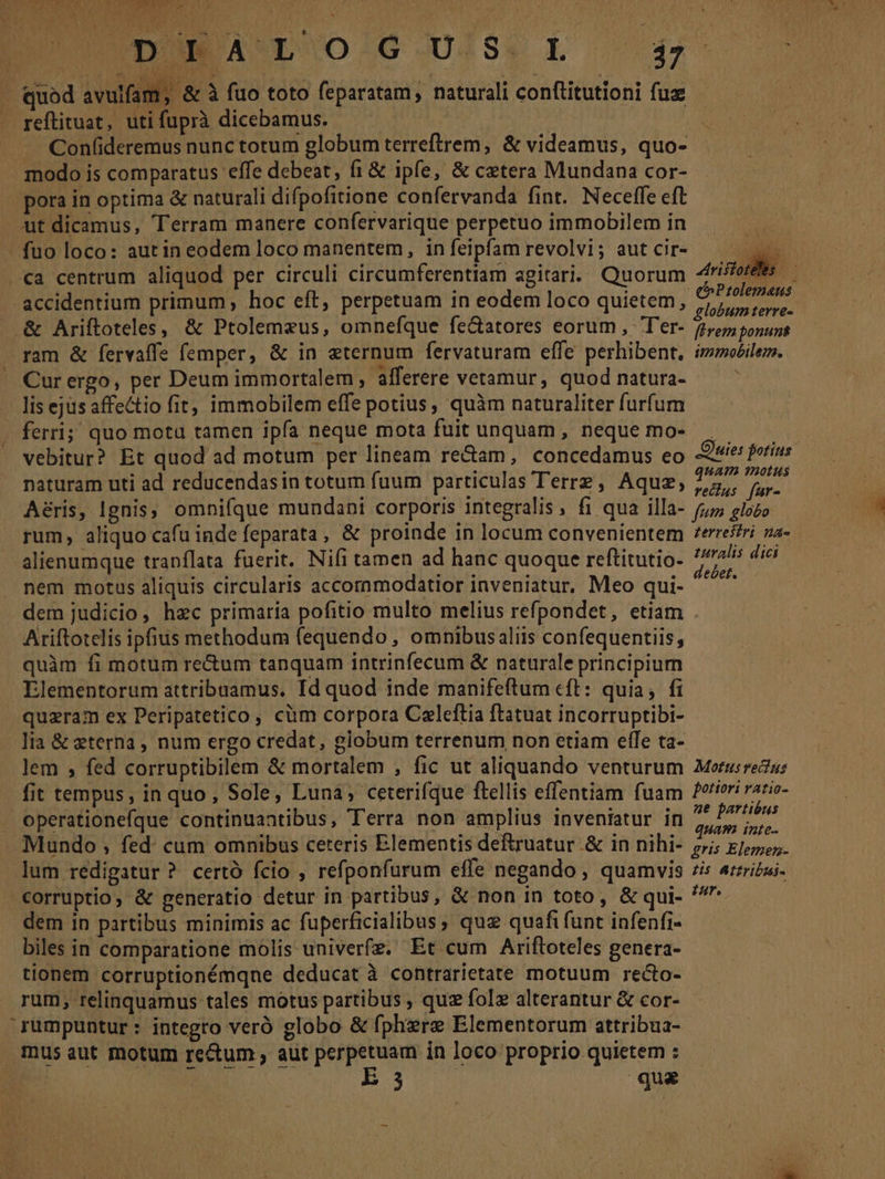 UDUMA'L' O/G.U/S. L 3 m (A TARDES NAT . quod avulfam, & à fuo toto feparatam, naturali conftitutioni fuz - . reftituat, uti fuprà dicebamus. | Confideremus nunc torum globum terreftrem, & videamus, quo- modo is comparatus effe debeat, fi & ipfe, & cztera Mundana cor- pora in optima & naturali difpofitione confervanda fint. Neceffe eft ut dicamus, Terram manere confervarique perpetuo immobilem in - fuo loco: autin eodem loco manentem, in feipfam revolvi; aut cir- «a centrum aliquod per circuli circumferentiam agitari. Quorum des accidentium primum, hoc eft, perpetuam in eodem loco quietem, ese . & Ariftoteles, & Ptolemaeus, omnefque fe&atores eorum , Ter- 2er ponunt ram & fervaffe femper, & in eternum fervaturam effe perhibent, immobilem. ' Curergo, per Deum immortalem, afferere vetamur, quod natura- | lis ejus affectio fit; immobilem effe potius, quàm naturaliter furfum . ferri; quo motu tamen ipfa neque mota fuit unquam, neque mo- — » vebitur? Et quod ad motum per lineam re&am, concedamus eo Ouies fotins naturam uti ad reducendas in totum fuum particulas Terre, Aquz, 2777 pog Aéris, Ignis, omnifque mundani corporis integralis, fi qua illa- (;5 glozo rum, aliquo cafu inde feparata, & proinde in locum convenientem *erreffri za- alienumque trapílata fuerit. Nifi tamen ad hanc quoque reftitutio- xn dici nem motus aliquis circularis accornmodatior inveniatur, Meo qui- (eni dem judicio, hzc primaria pofitio multo melius refpondet, etiam Ariftotelis ipfius methodum fequendo , omnibus aliis confequentiis, quàm fi motum re&um tanquam intrinfecum & naturale principium Elementorum attribuamus. Id quod inde manifeftum cft: quia; fi quzram ex Peripatetico , cüm corpora Celeftia ftatuat incorruptibi- lia & eterna, num ergo credat, giobum terrenum non etiam effe ta- lem ; fed corruptibilem & mortalem , fic ut aliquando venturum Morus reus fit tempus, in quo, Sole, Luna, ceterifque ftellis effentiam fuam /^tieri razio- . operationefque continuantibus, Terra non amplius inveniatur in ieu Mundo , fed: cum omnibus ceteris Elementis deftruatur & in nihi- s; zio. lum redigatur ? certó fcio , refponfurum effe negando , quamvis /is 4rzricas- -€orruptio, & generatio detur in partibus, & non in toto, & qui- dem in partibus minimis ac fuperficialibus, quz quafi funt infenfi- biles in comparatione molis univerfa. Et cum Ariftoteles genera- tionem corruptionémqne deducat à contrarietate motuum recto- rum, relinquamus tales motus partibus , quz folz alterantur & cor- rumpuntur : integro veró globo & fphere Elementorum attribua- mus aut motum re&um , aut perpetuam in loco proprio quietem : E qua Aristotdts