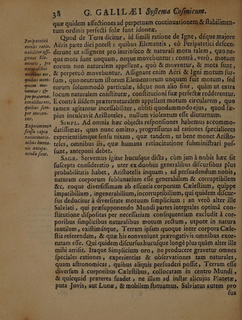 tum ordinis perfecti fole funt idoneg, i dui j Quod de Terra dicitur, id fimili ratione de Tgnes déque majore Peripatetici nabilitera[/- derant ut allignent pro intrinfeco & naturali motu talem , quone- £745 Elh- Quemota funt unquam, neque movebuntur : contrà , veró, motum (C eorum non naturalem appellent, quó & moventur, & mota funt , oibus es, & perpetuó movebuntur, Aífignant enim Aeri & Igni motum fur- quibus wem- (um , quo neutrum iftorum Elementorum unquam fuit motum, fed qim 50- enu : LA . . LJ LI Á pa ^ 6 locum naturalem conftitutz , conftitutioni fuz perte&a redderentur, &uralibuseos, E.contrà iifdem praterpaturalem appellant motum circularem , quo quibus fem- tamen agitantur inceffabiliter , obliti quodammodoejus, quod fz- AT Mad pius inculcavit Ariftoteles, nullum violentum efle diuturnum. WSCRASE eR SINPL. Ad omnia hzc objecia reíponfiones habemus accommo- fois aa datiffimas, quas nunc omitto , progreffurus ad rationes fpecialiores ratiocinatio. experientiámque fenfu nixam , que tandem, ut bene monet Arifto- CELER D teles, omnibus iis, quz humana ratiocinatione fubminiftrari pof- iih jn funt, anteponi debet. D a RES Sacn. Servemus igitur hucufque di&a, cüm jam à nobis hec fit fufcepta con(ideratio ; uter ex duobus generalibus difcurfibus plus probabilitatis habet, Ariftotelis inquam , ad perfuadendum nobis , naturam corporum fublunarium effe generabilem & corruptibilem impatibilium , ingenerabilium, incorruptibilium, qui quidem difcur- fus deducitur à diverfitate motuum fimplicium : an veró alter ille E poribus fimplicibus naturalibus motum rectum , utpote in natura inutilem , exiftimátque, Terram ipfam quoque inter corpora Czle- ftia referendam, & que his eonveniunt prerogativis omnibus exor- natam effe. Qui. quidem difcurfushucufque longà plus quàm alter ille quam aftronomicas , quibus aliquis perfuaderi poffit, 'erram effe diverfam à corporibus .Caleftibus, collocatam in centro Mundi , & quicquid preterea fuadet ; ne illam ad inftar alicujus Planete, puta Jovis, aut Luna, & mobilem ftawuamus, Salviatus autem pro