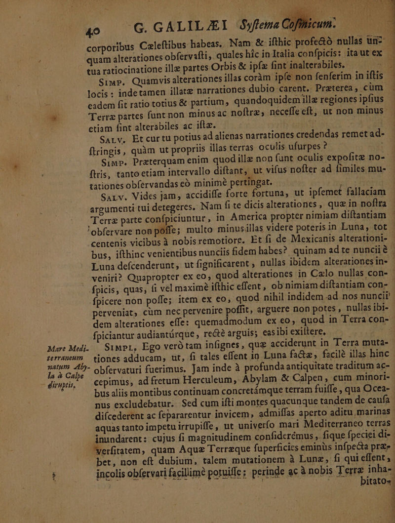 corporibus Caleftibus habeas, Nam & ifthic profe&ó nullas urn? quam alterationes obfervafti, quales híc in Italia confpicis: itautex | eua ratiocinatione ille partes Orbis & ipfz fint inalterabiles. D Simp. Quamvis alterationes illas coràm ipfe non fenferim in iftis locis : indetamen illate narrationes dubio carent. Praterea, cum eadem fit ratio totius & partium , quandoquidem ille regiones ipfius Terrz partes funt non minusac noftre, neceffecft, ut non minus etiam fint alterabiles ac iftz. ose | SArv. Etcurtu potius ad alienas narrationes credendas remet ad-- ftringis, quàm ut propriis illas terras oculis ufurpes ?- : Simp. Przterquam enim quod illz non funt oculis expofitz no- flris, tanto etiam intervallo diftant, ut vifus nofter ad fimiles mu- tationes obfervandas e minim pertingat. od SALv. Vides jam, accidiffe forte fortuna, ut ipfemet fallaciam argumenti tui detegeres. Nam fi te dicis alterationes, quz in noflra | Terre parte confpiciuntur , in America propter nimiam diftantiam ' 'obfervare non poffe; multo minusillas videre poteris in Luna, tot centenis vicibus à nobis remotiore. Et fi de Mexicanis alterationi- - bus, ifthinc venientibus nunciis fidem habes? quinam ad te nuncii à | Luna defcenderunt, ut fignificarent , nullas ibidem alterationes inv - veniri? Quapropter ex €o, quod alterationes in Cxlo nullas con- - fpicis, quas, fi vel maxime ifthic effent , ob nimiam diftantiam con- - fpicere non poffe; item ex eo; quod nihil indidem ad nos nuncit' perveniat, cum nec pervenire poffit, arguere non potes , nullas ibi- - dem alterationes effe: quemadmodum ex eo, quod in Terra con- | fpiciantur audiantürque , recte arguis; easibi exiltere, s la à Calpe | giruptis, 1 obfervaturi fuerimus, Jam inde à profunda antiquitate traditum ac- cepimus, ad fretum Herculeum,. Abylam & Calpen, cum minori- bus aliis montibus continuam concretámque terram fuiffe , qua Ocea- nus excludebatur. Sed cum ifti montes quacunque tandem de caufa | diícederent ac fepararentur invicem, admiffas aperto aditu marinas ' aquas tanto impetu irrupiffe, ut univerfo mari Mediterraneo terras. inundarent: cujus fi magnitudinem confiderémus , fique fpeciei di-- erfitatem, quam Aquz Terreque fuperficies eminiis infpecta pra» bet, non eft dubium, talem mutationem à Lunz, fi qui effent; incolis obfervari facillime poruiffe; perinde ac à nobis Lee inha- | | | : itato4 --. A UAE TUN LU
