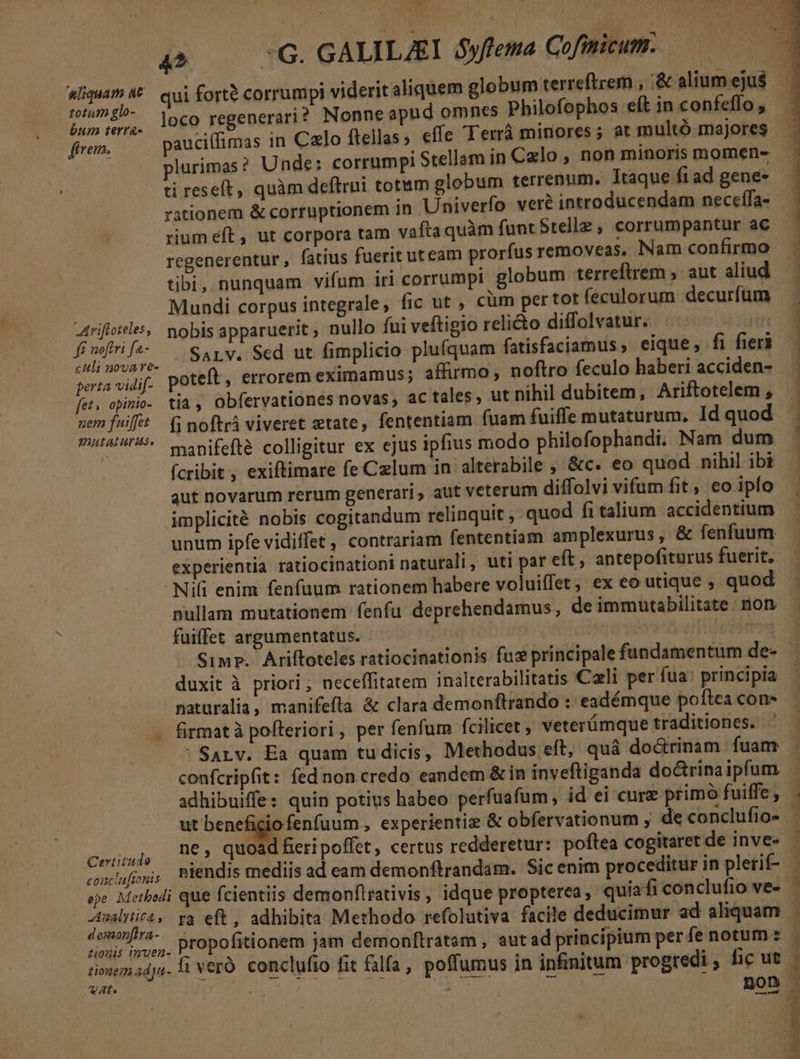 UU 434^ M $ » 31 7 IW», Ww WD Ius qp 0G. GALILAST óyfema Cofimicum. aliqua (€. qui forte corrumpi viderit aliquem globum terreftrem , .&amp; alium ejus pone loco regenerari? Nonne apud omnes Philofophos eft inconfeffo, fírem. pauciffimas in Calo ftellas ; effe Terrà minores; at multó majores — ti reseft, quàm deftrui totum globum terrenum. Itaque ft ad gene- rationem &amp; corruptionem in Univerfo veré introducendam neceffa- regenerentur , fatius fuerit uteam prorfus removeas, Nam confirmo tibi, nunquam vifum iri corrumpi globum terreftrem , aut aliud Mundi corpus integrale , fic ut , cüm pertot feculorum decurfüm Atriftoieles,, mobis apparuerit, nullo fni veftigio relicto diffolvatur. 5 ded SaALYV. Sed ut fimplicio plufquam fatisfaciamus, eique, fi fieri perta vidif- poteft, errorem eximamus; affirmo, noftro feculo haberi acciden- fet, opinio. tia, Obfervationes novas, ac tales, ut nihil dubitem, Ariftotelem , PutaiurUs v nifefté colligitur ex ejus ipfius modo philofophandi. Nam dum (cribit , exiftimare fe Czlum in alterabile , &amp;c. eo quod nihil ibi aut novarum rerum generari , aut veterum diffolvi vifum fit, eo ipío implicité nobis cogitandum relinquit ,- quod fi talium accidentium unum ipfe vidiffet , contrariam fententiam amplexurus, &amp; fenfuum experientia ratiocinationi naturali, uti par eft, antepofiturus fuerit. - Nili enim fenfüum rationem habere voluiffet, ex eo utique quod pullam mutationem fenfu deprehendamus, de immutabilitate : non. fuiffet argumentatus. | ip pito dic am ET duxit à priori ; neceffitatem inalterabilitatis Cali per fua: principia naturalia, manifefla &amp; clara demonftrando :: eadémque poltea con- - firmatà pofleriori , per fenfum fcilicet veterümque traditiones. . ' Sarv. Ea quam tudicis, Methodus eft, quà do&amp;rinam fuam ut beneficio fenfuum , experientiz &amp; obfervationum , de conclufio- Certitudo . bd e l . . . . . ; conafos, PBiendis mediis ad eam demonftrandam. Sic enim proceditur in plerif- — demonfira- tionis muen- V. à AV.