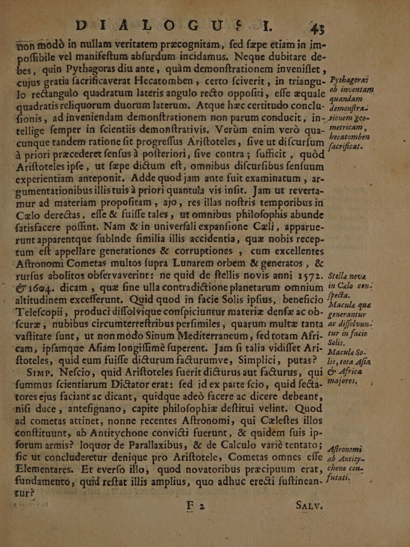 HN UTD DSMI IAE 0:G U.$.-YT 43 don modó in nullam veritatem przcognitam, fed fzpe etiam in im- offibile vel manifeftum abfurdum incidamus. Neque dubitare de- bes, quin Pythagoras diu ante, quàm demonftrationem inveniflet , cujus gratia facrificaverat Hecatomben ,. certo fciverit ; in triangu- Pytbageras ]o re&amp;angalo quadratum lateris angulo re&amp;o oppofiti, effe equale aii quadratis reliquorum duorum laterum, Atque hzc certitudo conclu- 7,74; fionis, ad inveniendam demonftrationem non parum conducit, in- zie 3xo- telige femper in fcientiis demonftrativis. Verüm enim veró qua- Map iyh . «eunque tandem ratione fit progreffus Ariftoteles, five ut difcurfu acrifieat- à priori przcederet fenfus à pofteriori, five contra; fufficit , quà Ariftoteles ipfe, ut fepe di&amp;um eft, omnibus difcurfibus fenfuum experientiam anteponit. Adde quod jam ante fuit examinatum , ar- gumentationibus illistuis à priori quantula vis infit. Tam ut reverta- mur ad materiam propofitam , ajo , res illas noftris temporibus in Czlo dere&amp;tas, effe &amp; fuiffetales , ut omnibus philofophis abunde Matisfacere poffint. Nam &amp; in univerfali expanfione Cali , apparue- runtapparentque fubinde fimilia illis accidentia, quz nobis recep- tum eft appellare generationes &amp; corruptiones ,. cum excellentes Aftronomi Cometas multos fupra Lunarem orbem &amp; generatos , &amp; rurfas abolitos obfervaverint: ne quid de ftellis novis anni 1572. Stella nove 451604. dicam , quz fine ulla contradictione planetarum omnium 7 Celo cen: altitudinem excefferunt. s quod in facie Solis ipfius, beneficio pus. i. Telefcopii , produci diffol ique confpiciuntur materie denfz ac ob- popa 'fcure , nubibus circumterreftribus perfimiles, quarum multe tanta ae diffolvun- vaftitate funt, ut nonmodo Sinum Mediterraneum, fed totam Afri- /7 in facie '€am, ipfamque Afiam longiffimé fuperent. Jam fi talia vidiffet Ari- 5/7, 5, ftoteles, quid eum fuiffe di&amp;urum fa&amp;urumve, Simplici, putas? 75,54 afia - Siw?, Nefcio, quid Ariftoteles fuérit di&amp;urus aut fa&amp;urus, qui &amp; 4frica fummus fcientiarum Di&amp;ator erat: fed id ex parte fcio, quid fecta- 7/6. , tores ejus faciantac dicant, quidque adeó facere ac dicere debeant, :nifi duce , antefignano, capite philofophie deftitui velint. Quod ad cometas attinet, nonne recentes Aftronomi, qui Czleftes illos €onftituunt, ab Antitychone convi&amp;i fuerunt, &amp; quidem fuis ip- forum armis? loquor de Parallaxibus, &amp; de Calculo varié tentato; dod fic ut concluderetur denique pro Ariftotele; Cometas omnes effe 75 zi. Elementares. Et everfo illoj: quod novatoribus precipuum erat, «eve cos- fundamento, quid reffat illis amplius, quo adhuc ere&amp;i fuftinean- ^^^ — . pup? co HAS i ECOS2 1088s $ re —— | (Rao B6 Suv;