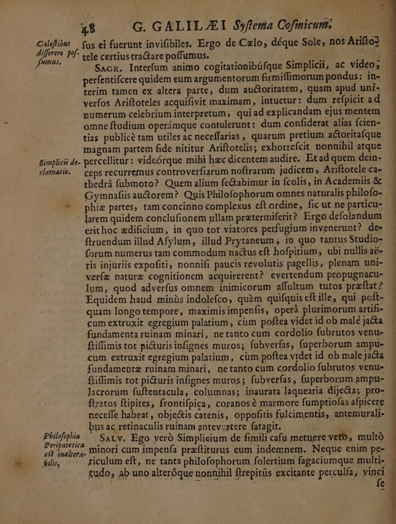 E: .G. GALILEI $yftema Cofmicum. — | Cdlefilus — fas ei fuerunt invifibiles, Ergo de Celo, déque Sole, nos Ariftoz - aH pr tele certius tra&amp;are poffumus. | .CODERNM yg SacR. Interfum animo cogitationibüfque Simplicii, ac video; perfentifcere quidem eum argumentorum firmiffimorum pondus: in- — terim tamen ex altera parte, dum au&amp;oritatem, quam apud uni- verfos Ariftoteles acquifivit maximam, intuetur: dum refpicit ad numerum celebrium interpretum, quiad explicandam ejus mentem omne ftudium operámque contulerunt: dum confiderat alias fcien- ] tias publicé tam utilesac neceffarias , quarum pretium actoritafque magnam partem fide nititur Ariftotelis; exhorrefcit nonnihil atque &amp;implicii de- percellitur: videórque mihi hec dicentem audire. Etad quem dein- clamat. — ceps recurremus controverfiarum noftrarum judicem, Ariftotele ca» thedrá fubmoto? Quem alium feGabimur in fcolis, in Academiis &amp; Gymnafiis au&amp;orem? Quis Philofophorum omnes naturalis philofo- ^ phiz partes, tam concinno complexus eft ordine, ficut ne particu- - larem quidem conclufionem ullam prztermiferit? Ergo defolandum — erit hoc zdificium, in quo tot viatores perfugium invenerunt? dee ftruendum illud Afylum, illud Prytaneum, in quo tantus Studio-- forum numerus tam commodum na&amp;us eft hofpitium, ubi nullis aé- ris injuriis expofiti nonnifi paucis revolutis pagellis, plenam uni- verfe nature cognitionem acquirerent? evertendum propugnacu- lum, quod adverfus omnem inimicorum affultum tutos przftat? Equidem haud minis indolefco, quàm quifquis eft ille, qui poft- — quam longo tempore, maximisimpenfis, operà plurimorum artifi- — cum extruxit egregium palatium , cium poftea videt id ob malé ja&amp;a fundamenta ruinam minari, netanto cum cordolio fubrutos venu- ftiffimis tot pi&amp;uris infignes muros; fubverfas, fuperborum ampu- cum extruxit egregium palatium, cüm poftea videt id ob male jacta fundamentz ruinam minari, netanto cum cordolio fubrutos venus ftiffimis tot pi&amp;uris infignes muros; fubverfas, fuperborum ampu- lacrorum fuftentacula, columnas; inaurata laquearia dijeda; pro- . flratos ftipites, frontifpica, coranosà marmore fumptiofas afpicere — neceffe habeat , obje&amp;is catenis, oppofitis fulcimentis, antemurali- EDU bus ac retinaculis ruinam antevortere fatagit. NET r Mis Sarv. Ego veró Simplieium de fimili cafu metuere veto, multó 3 eft 'ipalgr, IDIOT] cum impenfía przeftiturus eum indemnem. Neque enim pe-.— él ^ friculum eft, ne tanta philofophorum folertium fagaciumque multi- ; tudo, ab uno alteróque nonnihil flrepitás excitante perculfa, vinci |