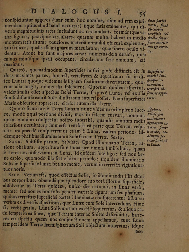 b«raeneo9UoUg P qo y : €onfpiciuntur aggeres (utar enim hoc nomine, cüm ad rem expri- Horsd i) mendam aptius aliud haud occurrat) iique fatis eminentes, qui di- SUM verfz magnitudinis areas includunt ac circumdant, formántque V3- rerriffis vel - rias figuras, precipue circulares, quarum multz habent in medio fei fuper montem fatisaltum : pauciores materiá nonnihil obícurá explentur, Do NIE - tali fcilicet, qualis eft magnarum macularam, quz libero oculo vi- m VATES dentur. Atque ha funt majores aree: numerus dein earum, que minus minüíque fpatii occupant, circularium feré omnium, eít PM. x ATHEN NU NA c. Quartó, quemadmodum füperficies noftri globi diftin&amp;a eft in Superficies. duas maximas partes, hoc eft, terreftrem &amp; aquaticam: fic in di- (ais? lox fco Lunari quoque videmus infignem fpatiorum diverfitatem , quo- RR rum alia magis, minus alia fplendent. Quorum quidem afpe&amp;tui, terroftri ob JL. valdet*fimilis effet afpectus faciei Terre, fi quis € Luna, vel ex alia curior appa2 . fimili diftantia eam à Sole illuftratam intueri poffet. Nam fuperficies *'e. Maris obfcurior appareret, clarior autem illa Terra. e Quintó ficutinosé Terra Lunam nunc videmus orbe pleno luce- .Ouizra. re; modó zquà portione dividi, mox in falcem curvari, nonnun- pius Hei quam omnino: cónfpeui noftro fubtrahi, quando nimirum radiis y ADIRE folaribus occultatur; immerfa tenebris ed parte qux Terram refpi- Tera, fgmi- cit: ita pracifé confpiceremus etiam à Luna, eadem periodo, iif- /i sve, ea- :demque phafibus illuminatamà Solefaciem Ferre. Sexto, ——— dci Sacn. Subfifte parum, Salviate. Quod illuminatio IEEE PASE tione phafium, apparitura fit é Luna per omnia fimils huic, quam j à Terra nos obfervamus in Luna, idquidem intelligo: fed non be- mecapio, quomodo illa fiat eádem periodo: fiquidem illuminatio Solis in fuperficie lunari fit uno menfe, verum in terreftri vigintiqua- ai tuorhoris. | | : : - Sarv. Verum eft, quod effectus Solis, in illuminandis illis duo- E bus corporibus, obeundáque fplendore fuo totà illorum fuperficie, abfolvatur in Terra quidem, unico die naturali, in Luna vero , menfe: fed non ex hoc folo pendet variatio figurarum feu phafium,- quibus terreftris faperficiei partes illuminate confpicerentur à Luna: verüm ex diverfis afpe&amp;ibus, qua Lunz cum Sole intercedunt, Hinc fi, verbi gratia, Luna Solis motum exacté fequeretur, &amp; aliquo ca- fu femperin ea linea, qua Terram inter ac Solem defcribitur, hzre- ret eo afpe&amp;u quem nos conjundionem appellamus, tunc Luna fempcr idem Terre hamifphzrium Soli obje&amp;um intueretur, idque