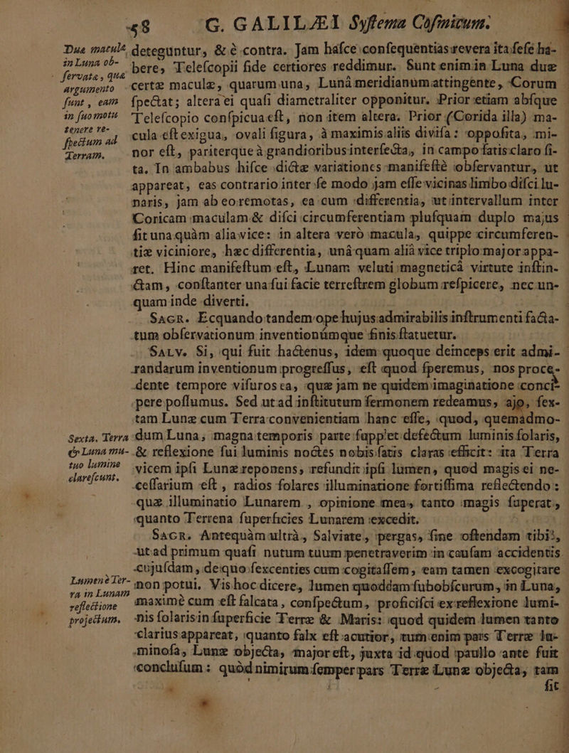 « fervata , qua «nt, eam fab Telefcopio confpicuaeft, non item altera. Prior ('Corida illa) ma- fieidum à 4 culaeftexigua, ovali figura, à maximisaliis divifa: oppofita, mi- Lei nor eft, pariterqueà grandioribusinterfe&amp;ta, in campo fatis claro fi- ta, In ambabus hifce dicte variationcs -manifefté iobfervantur, üt appareat, eas contrario inter fe modo jam effe vicinas limbo difci lu- naris, jam ab eoremotas, ea cum :differentia, utintervallum inter Coricam :maculam.&amp; diíci circumferentiam plufquam duplo majus fituna quàm aliawice: in altera veró macula, quippe circumferen- ti viciniore, hecdifferentia, uná quam alià vice triplommajJor appa- ret. Hinc manifeftum eft, Lunam veluti magneticà virtute inftin- &amp;am, conflanter unafui facie terreftrem globum refpicere, nec.un- -— m a ain EF. delito ^ am . Sacn. Ecquando tandem.ope hujusadmirabilis inftrumenti fa&amp;a- tum obfervationum inventionmque £inis.flatuetur. .dente tempore vifurosca, «quz jam ne quidem imaginatione conci .perepoffumus. Sed utad inftitutum fermonem redeamus, ajo, fex- | tam Lunz cum Terra convenientiam hanc eífe, quod, quemadmo- Sexta. Terra: dum Luna; magna temporis parte fapp'et defectum luminis folaris, e Luna m- &amp; reflexione fui luminis noctes nobis/fatis. claras «efficit: àta Terra ui RR vicem ipfi Lunz reponens, irefundit ipfi lumen, quod magis ei ne- SHE — eeffarium eft , radios folares illuminatione fortiffima refle&amp;endo : -qua illuminatio Lunarem. , opinione meas tanto magis fuperat., quanto Terrena fuperficies Lunarem «excedit. Am Sacn, Antequàmultrà, Salviate,, »pergas, fine oftendam tibi, LsmeneTer- MA s i. 3 . rr . ded mÁon:potul. sh ; í ToY 3r | ut y coii potui Vishocdicere, ]umen quoddam fubobícurum, in Luna, refectione maxime enm eft falcata, confpe&amp;tum, proficifci exreflexione lumi- projeium, nisfolarisinfuperficie Terre &amp; Maris: quod quidem lumen tanto E. E pr