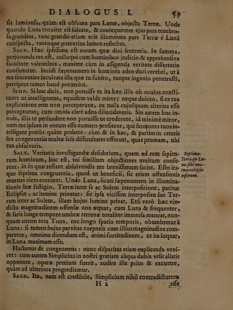 , ÜERMASGSRSOQUGUSUD JO C $»- . fit luminofas quàm. eft obfcura. pars Lunz, objecta. Terre, Unde | quando Luna tenuiter efkfalcata, &amp; confequenter ejus pars tenebro. fa grandior, tunc grandis etiam: erit illuminata pars Terre é Luná conípecta, tantoque potentius lumen refle&amp;et. .Sarv. Hec ipfiffima. eft: eorum. quz. dixi fententia. In fumma, perjucunda res eft, colloqui.cum lhiominibus judicio:&amp; apprehenfiva facultate. valentibus , maxime: cüm in afferenda veritate differtatio confumitur. Incidi fepenumero in homines adeo duri cerebri, ut à me fexcenties inculcata ifla. que tu fubito, tuopte ingenio penetrafti, percipere tamen haud potuerint. E Siu. Si.hoc dicis, non potuiffe te ita hzc illis ob oculos confti- , tuere ut intelligerent, equidem valde miror; neque dubito, fi ex tua explicatione rem non: perceperunt; ex nulla cujufquam alterius effe | perceptuross cum omnia: claré adeo dilucidaveris, Sin autem hoc in- nuls, illis te perfuadere non potuiffe ut crederent, id minimà miror, nam meipíum in eorum effe numero profiteor, qui fermones tuos in- telligant potiüs quàm: probent:. cim &amp; in hac, &amp; partimin ceteris fex congruentiis multz fefe difficultates offerant, quas promam, ubi tua abfolveris. r3 SALV.. Veritatis inveftigandz defiderium, quam: ad. rem fapien- Serima. tum hominum; hoc eft, tui fimilium obje&amp;iones multum. confe- hc rent» in iis quz reftant abfolvendis me breviífimum faciet. Efto ita- Mann que feptima. congruentia. quod: ut beneficii, fic etiam offenfionis ijforune. mutuas vicesexercent. Unde Luna, ficuti fzpenumero in: illumina- tionis fuz faftigio, T'errzinter fe ac Solem interpofitione , patitur Eclipfin ; aclumine privatur: fic ipfa viciffim interpofitu fuo Ter- ram inter ac Solem, illam hujus lumine privat, Etfi veró hec vine di&amp;a maguitudinem offenfe non equat; cum Luna &amp; frequenter , . &amp; fatis longetempore:umbrz terrenz totaliter immería maneat, nun- quam autem tota T'erra, neclongo fpatio temporis, obumbreturà Luna: fi tamemhujus parvitas corporis cum illiusmagnitudine com- paretur, omnino dicendum eft ,. animi fortitudinem ,. ut ita loquar; in Luna maximam effe, j Haáenus de congruentia : nunc difpatitas etiam explicanda veni- ret :: cum autem Simplicius;in noftri gratiam aliqua dubia velit allatis opponere ,. opere: pretium. fuerit, audire illa prius &amp; excutere, quàm ad ulteriora progrediamur. | m Nnpti SAGR.. Ita. nam cft credibile, Simplicium nihil contradi&amp;urum : Ha . ie, ^