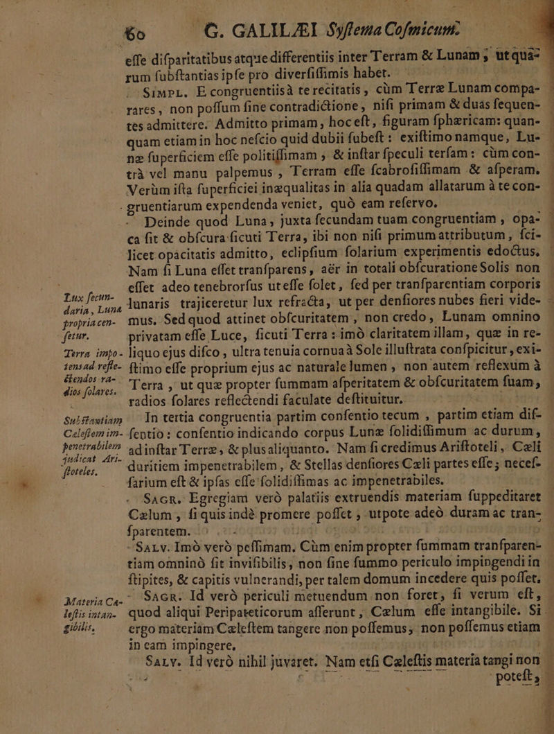 - &amp;o —— G. GALILJEI $yfleua Cofmicum. | effe difparitatibus atque differentiis inter Terram &amp; Lunam; utqua- rum fubftantias ipfe pro diverfiffimis habet. |l ohtmeun |^ SimpL. Econgruentiisà terecitatis , cüm Terre Lunam compa- rares , non poffum fine contradictione , nifi primam &amp;duasfequen- tes admittere. Admitto primam; hoceft, figuram fphericam: quan- | quam etiam in hoc nefcio quid dubii fubeft : exiftimo namque, Lu- ne fuperficiem effe politiffimam . &amp; inftar fpeculi terfam: cüm con- 1 trà vel manu palpemus , Terram effe fcabrofiffimam &amp; afperam. Verüm ifta fuperficiei inzqualitas in alía quadam allatarum à te con- . gruentiarum expendenda veniet, quó eam refervo. — | - Deinde quod Luna, juxta fecundam tuam congruentiam , opa- - ca fit &amp; obfcura ficuti Terra, ibi non nifi primumattributum, fci- | licet opacitatis admitto, eclipfium folarium experimentis edoctus, - Nam fi Luna effet tranfparens, aér in totali obfcurationeSolis non. | effet adeo tenebrorfus uteffe folet, fed per tranfparentiam corporis pd a, lunaris. trajiceretur lux refracta, ut per denfiores nubes fieri vide- - propriacen- mus. Sed quod attinet obfcuritatem , non credo, Lunam omnino feiur. privatam effe Luce, ficuti Terra : imó claritatem illam, quz in re- - Terra impo- liquo ejus difco , ultra tenuia cornua Sole illuftrata confpicitur , exi- pw n ftimo effe proprium ejus ac naturale lumen , non autem reflexum à disfolarss, 161a , Ut qui propter fummam afperitatem &amp; obfcuritatem fuam, : radios folares reflectendi faculate deftituitur, — — Wr SulHawiam — |n tertia congruentia partim confentio tecum , partim etiam dif- - Celoflem im- fentio : confentio indicando corpus Lun folidifimum ac durum, Nes adinftar Terrz , &amp; plusaliquanto. Nam fi credimus Ariftoteli, Cali | floteles,  duritiem impenetrabilem , &amp; Stellas denfiores Czli partes effe necef- | farium eft &amp; ipfas effe folidiffimas ac impenetrabiles. SAGn. Egregiam veró palatiis extruendis materiam fuppeditaret Calum , fi quis indà promere poffet , utpote adeó. duram ac tran- fparentem. - : j; oUpdi- Ot 960 : b -Sarv. Imó veró peffimam. Cüm enim propter fummam tranfparen- tiam omninó fit invifibilis, non fine fummo periculo impingendi in ftipites, &amp; capitis vulnerandi, per talem domum incedere quis poffet, | MatrisCa.^ SAGR. Id veró periculi metuendum. non foret; fi verum eft, lefisintas. quod aliqui Peripateticorum afferunt , Celum effe intangibile. Si. gibilis, ergo materiam Czleftem tangere non poffemus, non poffemus etiam 8 in cam impingere, ! * CM SaLv. Id veró nihil juvaret. Nam etfi Caleftis materiatanginon | TII S rH poteft; MESS D .- b Me MESA