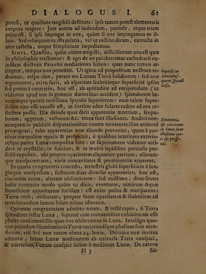 Legi AN x ' Jens EU D*POAULBUOOCGCU'S?. LE 61 | poteft, ut qualitate tangibili deftituta : ipfa tamen poteft elementaria corpora tangere : Jam autem ad ledendum, perinde, atqueetiam pejus eft, fi ipfa impingat in nos, quàm fi nos impingamus in il- lam. Sedrelinquamus.ifta palatia, vel ut rectius dicam, extructa in aere caftella, neque Simplicium impediamus. Siupr. Quzílio, quim obiterattgifti, difficiliorum una eft que in philofophia tractantur: &amp; ego de eo pulcherrimas cathedrarii cu- jufdam do&amp;oris Paravini mediationes habeo: quas nunc tamen at- tingere , tempus non permittit. Utigiturad propofitum noftrum re- deamus, refpozdeo, putare me Lunam T'errà folidiorem : fed non argumentor , utitu facis, ab afperitate fcabritieque fuperficiei ipfius fed potiusà contrario, hoc eft, ab aptitudine ad recipiendum (ut . videmus apud nos in gemmis durioribus accidere) fplendorem Iz- » vorémque quovis terfiffimo fpeculo fuperiorem: nam talem fuper- terfa« fle&amp;ere poffit. Ille deinde quas dicis apparentie montium , fcopu- lorum, aggerum, vallorum&amp;c. mere funt illufiones. Audivinon- nünquam in publicis difputationibus contra novatores illos animos propugaari, tales apparentias non aliunde provenire, quamà par- tibus inzqualiter opacis &amp; perfpicuis, e qualibus interiores exterio- iefque partes Lunz compofite funt : ut fzpenumero videmus acci- dere in cryftallo, in fuccino, &amp; in multis lapidibus pretiofis per- fece expolitis, ubi propter opacitatem aliquarum partium , aliarum- que tranfparentiam , vari? concavitates &amp; prominentiz apparent, Inquarta congruentia concedo, terreftris globi fuperficiem élon. ginquo confpe&amp;am ; facturam duas diverfas apparentias; hoc eft, clariorem unam, alteram obfcuriorem :- fed exiftimo , diverfitates hafce contrario modo quàm tu dicis, eventuras, nimirum Aquz - füperficiem apparituram lucidam : eft enim polita &amp; tranfparens: Ferre veró , obfcuram , propter fuam opacitatem &amp; fcabritiem ad reverberandum lumen folare minus idoneam. | ^ Quintam congruentiam admitto totam, &amp; rectécapio , fi Terra fplenderet inftar Lune , fuperné eam contuentibus exhibituram effe phafes conformesillis quas nos obfervamus in Luna, Intelligo quo- que periodum ilJuminationis Terrz variationí(que phafium fore men- ftruam; etfi Sol eam totam obeat. 24. horis. Denique non invitus admitto, folam Lune medietatem ab: univerfa Terra. confpici , « univerfamj T'erram confpici folüm à medietate Lune, De catero um DEMNM Ei H3 fal- I/77À