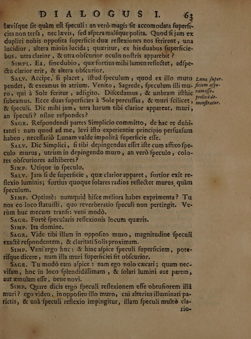 ^ MPRSSNY T 1 7D 1A LOCGUS SI 63 Aevifque fit. quàm elt fpeculi : an veró- magis it accomodata fuperfi- ciesnon terfa , neclzvis, fed afperamaléquepolita. Quod fi jam ex duplici nobis oppofita fuperficie duz reflexiones nos ferirent., una lucidior , altera minüslucida; quzritur, ex hisduabus fuperficie- bus, utraclarior , &amp; utraobícurior oculis noftris apparebit ? Simpr. Ea, finedubio, quefortiusmihi lumenrefle&amp;et, adfpe- &amp;ü clarior erit, &amp; akera obfcurior. : SaLv. Accipe, fi placet, iftud fpeculum , quod ex illo muto rus fuper- pendet, &amp; exeamus 1n atrium. Venito , Sagrede;, fpeculum illi mu- /iciem afpe- ro, qui à Sole feritur , adfigito. Difcedamus , &amp; unbram ifthic eiie fubeamus. Ecce duas fuperficies à 'Sole percuffas , &amp; muri fcilicet , ds Hh &amp; fpeculi. Dic mihi jam, utra harum tibi clarior appareat, muri, an fpeculi? nílne refpondes? —. Sacn. Refpondendi partes Simplicio committo, de hac re dubi- tanti: nam quod ad me, levi ifto experientiz principio perfuafum habeo , neceffarió Lunam valde impolità füperficie effe. SaALv. Dic Simplici, fitibi depingendus effet ifte cum affixo fpe- culo murus, utrüm in depingendo muro , an veró fpeculo , colo- res obfcuriores adhiberes? | | Sivr. Utique in fpeculo. Sarv. Jam fide fuperficie , quz clariorapparet , fortior exit re- flexio luminis; fortius quoque folares radios refle&amp;et murus, quàm . fpeculum. | | Simp. Optimé: numquid hifce meliora habes exprimenta? Tu nos eo loco ftatuifti, quo reverberatio fpeculi non pertingit. Ve- rüm huc mecum tranfi: veni modó. | Sacn. Forté fpecuiaris reflexionis locum quszris. Siw?. Ita domine. | Sacn. Vide tibi illam in oppofito muro, magnitudine fpeculi exa&amp;é refpondentem, &amp; claritatiSolisproximam. y j Simp. Veniergo huc: &amp; hinc afpice fpeculi fuperficiem, pote- rifque dicere, num illa muri fuperficiei fit obícurior. | ' SacR. Tu modó eam afpice : nam ego molocczcari; quam nec- vifam, hoc in loco fplendidiffimam , &amp; folari lumini aut parem, aut emulam effe, benenovi. | — Sims, Quare dicis ergo fpeculi reflexionem effe obtufiorem illá muri? ego video, inoppofitoillo muro, cui alterius illuminati pa- rietis, &amp; unà fpeculi reflexio impingitur, illam fpeculi multe cla- ? | | rio-