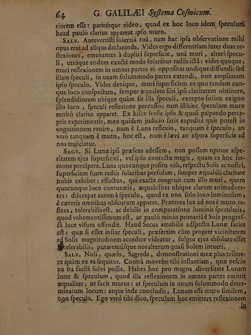 riorem effe: paritérque video; quod ex hoc loco idem. fpeculum haud pauló clarius appareat ipfo muro. if. in SaLv. Antevertifti folertià tuá, nam hac ipfa obfervatione mihi - opus eratad aliqua declaranda. Vides ergo differentiam inter duas re- flexiones, emanantes à duplici fuperficie, uná muri , alteráfpecu- li, utráque eodem exa&amp;té modo folaribus radiis ictà: vides quoque, muri reflexionem in omnes partes ei oppofitas undique diffundi: fed illam fpeculi, in unam folummodo partes extendi, non ampliorem ipfo fpeculo. Vides denique, muri fuperficiem ex quo tandem cun- . que loco confpectam, femper zqualem fibi ipfi claritatem obtinere, | fplendidiorem ubique quàm fit illa fpeculi, excepto folüm exiguo . illo loco , fpeculi reflexione percuffo: nam ifthinc fpeculum muro - multó clarius apparet. Ex hiíce fenfu ipfo &amp; quafi palpando perce- ptis experimentis, meo quidem judicio fatis expedité quis poteft in - cognitionem venire, num &amp; Luna reflexio, tanquam é fpeculo, an veró tanquam é muto, hoceft, numélzvi an afpera fuperficie ad. | nostrajiciatur. — - | | : 1 SacR. Si Lunzip(i przfens adeffem , non poffem opinor afpe- - ritatem ejus fuperficiei, velipfo conta&amp;u magis , quam ex hoc fer- fuperficiem fuam radiis folaribus perfufam , femper zquabili claritate ^ nobis exhibet: effe&amp;us, qui exacte congruit cum illo muri, quem - quocunque loco contuearis, equabiliter ubiqne clarum animadvers | tes: difcrepat autemà fpeculo, quod ex uno fololocoluminofum; - e ceteris omnibus obfcurum apparet. Praterealux ad nose muro re» — flexa , tolerabiliseft, ac debilis in comparatione luminis fpecularis, quod vehementiffimum eft, ac pauló minüs primariáé Sole progreí- fA luce vifum offendit. Haud Secus amabilis adfpectu Lunz facies | eft: quz fi effet inftar fpeculi; prefertim cüm propter vicinitatem. ad Solis magnitudinem accedere videatur , fulgor ejus abfolute effet Witolerabilis; putaremáfque nosalterum quafi Solem intueri. —.—— SaLv. Noli, quzfo, Sagrede, demonftrationi mez plus tribue- re quàm ex ea fequitur. Contrà movebo tibiinflantiam , quz nefcio - 2n ita facilé folvi poffit. Habes hoc pro magna, diverfitate Lunam inter &amp; fpeculum , quod illa reflexionem in omnes partes emittit. 4qualiter, ut facit murus: at fpeculum in unum folummodo deter- ininatum locum: atque inde concludis, Lunam effe muro fimilem ,- Qon fpeculo, Ego veró tibi dico, fpeculum hoc emittere reflexionem.