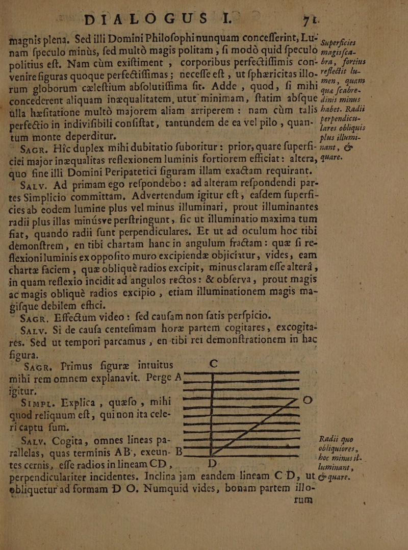 WECBIAEO GUSUMmSe ^». magnis plena. Sed illi Domini Philofophinunquam concefferint, Lu: T» eficic P politius eft. Nam cüm exiftiment , corporibus perfedtiffimis con- era, forius venire figuras quoque perfe&amp;iffimas ; neceffe eft , ut fphericitas illo- reffectit. lu- rum globorum cxleftium abfolutiffima fit. Adde , quod, fi mihi sk poo | concederent aliquam inzqualitatem, utut minimam, ftatim abfque 7; Ban) ülla hxfitatione multó majorem aliam arriperem : nam cüm talis aer. Radii perfe&amp;io in indivifibili confiftat , tantundem de ea vel pilo , quan- ib seh tum monte deperditur. ! | | P ceci ^ Sacn. Hicduplex mihi dubitatio fuboritur: prior, quare fuperfi- za», c ciei major inequalitas reflexionem luminis fortiorem efficiat: altera, 4e. quo fineilli Domini Peripatetici figuram illam exa&amp;am requirant.  Saiv. Ad primam ego refpondebo: ad alteram refpondendi par- cies ab eodem lumine plus vel minus illuminari, prout illuminantes - radii plus illas minüsve MWobri ines ». fic ut illuminatio maxima tum fiat, quando radii funt perpendiculares, Et ut ad oculum hoc tibi demonítrem , en tibi chartam hanc in angulum fractam : quz fi re- charta faciem , quz obliqué radios excipit, minusclaram effe alterá , in quam reflexio inciditad angulos re&amp;os: &amp; obferva, prout magis — '— , ac magis obliqué radios excipio , etiam illuminationem magis ma- gifque debilem efhici. ^ Ls Tn DIMADEM  SacR. Effe&amp;um video: fed caufam non fatis perfpicio. - SALv. Si de caufa centefimam horz partem cogitares, excogita- figura. - | | |  SAcR, Primus figure intuitus C ipitur, Siwrpr. Explica , quzfío , mihi [5 Dude C quod reliquum eft, quinon ita cele- —— ; nEeUDIML US EURE 2 GEM : . Sarv. Cogita , omnes lineas pa- M railelas, quas terminis AB', exeun- B L7 ores, tescernis, efferadiosinlineam CD, —— . D. vhi Sc i perpendiculariter incidentes. Inclina jam eandem lineam CD, aesplaet | Radii quo  eéliqutores , rum URNA